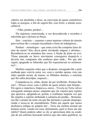 Francisco Cândido Xavier - Sexo e Destino - pelo Espírito André Luiz   234




cabelos em desalinho e disse, na convicção de quem centralizava
todas as energias, a fim de sugerir-lhe, com êxito, a atitude acon-
selhável:
     – Filha, perdoa, perdoa!...
     Ela registrou, emocionada, a voz desconhecida e recordou a
mãezinha que a deixara no berço.
     Sim – concluía –, somente o amor materno voltaria do túmulo
para inclinar-lhe o coração incendiado à fonte da indulgência...
     Perdoar – monologou – que outra coisa lhe competia fazer di-
ante da morte? Sim, devia partir olvidando mágoas e afrontas...
Reconhecia-se na armadura dos ossos, à feição de pinto no ovo.
Tênue pancada ou breve movimento conseguiria despejá-la e
deveria sair, conquanto não soubesse para onde... Por que não
seguir, apagando as labaredas que lhe requeimavam os sentimen-
tos?...
     Meditou naquelas mãos que a despiam, enxugando-lhe a pele
molhada para vesti-la outra vez, com o carinho apenas visto nas
mães quando tocam, de manso, os filhinhos doentes, e concluiu
que lhe cabia desculpar, esquecer...
     Compadeceu-se, então, diante do pai irrefletido. Perdoar-lhe,
sim!... Pensou nisso, com o júbilo de quem achara uma bênção...
Ele agora a respeitava, limpava-a, orava... Viveria na Terra, talvez
carregando amargas penas, enquanto que ela viajaria para regiões
que ignorava, apegando-se, porém, à confiança naquela voz que
lhe impelia o espírito atribulado à calmaria do perdão... Rememo-
rou-lhe o pranto da noite em que lhe declarara a paixão despropo-
sitada e tocou-se de entendimento. Pobre pai aquele que nunca
desfrutava refúgio no próprio lar!... Teria um cérebro normal um
homem assim, varado em casa, diariamente, qual se fosse um cão
infeliz? Quem poderia saber se ele se aproximara dela na condi-
ção de um enfermo buscando lenitivo que não sabia qualificar, na
 
