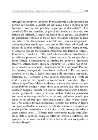Francisco Cândido Xavier - Sexo e Destino - pelo Espírito André Luiz   235




turvação dos próprios sentidos? Provavelmente havia recebido, na
pensão de Crescina, o assalto de um louco e não a injúria de um
homem!... Por que não justificar o pai que se dementara?... Re-
constituiu-lhe, na memória, os gestos de brandura e de amor, nos
brincos da infância. Cláudio lhe fora o único amigo... Se chorava
em pequenina, recolhia-se-lhe ao colo, buscando o regaço de mãe
que não tivera. Demorou-se a revê-lo nas telas da imaginação,
transportando-a nos braços para que se distraísse, admirando os
bichos do jardim zoológico... Degustava, de novo, mentalmente,
os sorvetes que ele lhe adquiria, prazeroso, nas tardes de verão...
Recordava, recordava.... Não, não! – bradava-lhe a consciência, o
pai não era perverso, era bom... Como recusar-lhe compaixão se
Dona Márcia o abandonava, se Marina lhe evitava a presença?
Decerto, sofrera muito, antes de conturbar-se... Como não excul-
par a loucura de uma noite, num benfeitor de vinte anos? Por que
não morrer, abençoando semelhante dedicação? De que modo
condená-lo, se ele, Cláudio, prosseguia ali, paciente e abnegado,
tolerando-a?... Recordou a mãe adotiva, imaginou-se à frente da
irmã e aspirou, em espírito, à reconciliação com elas... Quem
afirmaria que Dona Márcia e Marina também não estivessem sob
desequilíbrios ocultos? quem diria com certeza que não fossem
doentes? Naquele instante em que se harmonizava com Cláudio,
queria igualmente conciliar-se com ambas. Estavam perdoadas
por todas as incompreensões e, no íntimo, pedia-lhes perdão por
todos os dissabores que, involuntariamente, lhes tivesse causa-
do!... No desfile das reminiscências, Gilberto não faltou. A figura
do rapaz surdiu-lhe na cabeça, envolvida das doces vibrações do
sonho que lhe constituíra a luz da vida!... Não conseguiria odiar a
quem amava tanto!... Gilberto teria encontrado razões para afas-
tar-se dela e também, naquelas reflexões graves e extremas, lhe
aparecia na ternura revestido com a beleza de um companheiro
amado e limpo!...
 