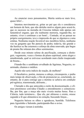 Francisco Cândido Xavier - Sexo e Destino - pelo Espírito André Luiz   236




     Ao enunciar esses pensamentos, Marita sentiu-se mais leve,
quase feliz!...
     Intentou movimentar-se, gritar ao pai que ela o considerava
um homem de bem, que não detinha motivo algum para acusá-lo,
que os sucessos na moradia de Crescina tinham sido apenas um
lamentável engano, que ela realmente morreria, rogando-lhe, no
entanto, viver e continuar a ser bom!... Contudo, só ao pensar no
próprio soerguimento, teve a impressão de que se algemava a uma
estátua. Nenhuma reação favorável nos membros hirtos, nenhuma
voz na garganta que lhe parecia de pedra; todavia, tão grande e
tão heróico se lhe externou o esforço da alma renovada, que bagas
de pranto lhe rolaram dos olhos semimortos.
     Desde esse minuto solene de pacificação, começou a distin-
guir, vagamente, vozes e formas do plano espiritual, entre alegre e
amedrontada, qual se estivesse acordando num clarão traspassado
de bruma...
     Fitando-lhe o semblante orvalhado de lágrimas, Nogueira, re-
animado, chamou o médico.
     Aquilo não seria indício de reação, de melhora?
     O facultativo, porém, meneou a cabeça, circunspecto, e pediu
mais tempo de observação, a fim de pronunciar-se, concluindo, no
entanto, de si para consigo que a menina se achava em condição
pré-agônica, transtornada, delirante...
     Clareado o dia que antecedeu a noite da desencarnação, o clí-
nico prestimoso convidou Cláudio a entendimento e comunicou-
lhe, por fim, que a moça não mais viveria muitas horas. Para a
Ciência, tudo terminava... Que ele, pai afetuoso e crente, orasse
segundo a fé que alimentava no coração, buscando forças...
     Nogueira baixou os olhos e agradeceu, humilde. Telefonou
para Agostinho e Salomão, participando-lhes o aviso.
     Os amigos vieram à noitinha.
 