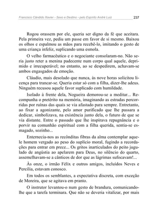 Francisco Cândido Xavier - Sexo e Destino - pelo Espírito André Luiz   237




     Rogou orassem por ele, queria ser digno da fé que aceitara.
Pela primeira vez, pediu um passe em favor de si mesmo. Baixou
os olhos e espalmou as mãos para recebê-lo, imitando o gesto de
uma criança infeliz, suplicando uma esmola.
     O velho farmacêutico e o negociante consolaram-no. Não se-
ria justo reter a menina padecente num corpo qual aquele, depri-
mido e irrecuperável; no entanto, ao se despedirem, achavam-se
ambos engasgados de emoção.
     Cláudio, mais desolado que nunca, às nove horas solicitou li-
cença para trancar-se. Queria estar só com a filha, dizer-lhe adeus.
Ninguém recusou aquele favor suplicado com humildade.
     Isolado à frente dela, Nogueira demorou-se a meditar... Re-
compunha o pretérito na memória, imaginando as estradas percor-
ridas por ruínas das quais se via afastado para sempre. Entretanto,
ao fixar a agonizante, pelo amor purificado que lhe passara a
dedicar, simbolizava, na existência junto dela, o futuro de que se
via distante. Entre o passado que lhe inspirava repugnância e o
porvir na comunhão espiritual com a filha querida, sentia-se es-
magado, sozinho...
     Enternecia-nos as recônditas fibras da alma contemplar aque-
le homem vergado ao peso do suplício moral, fugindo a recorda-
ções para entrar em prece... Os gritos inarticulados do peito jugu-
lado de angústia ao apelarem para Deus, no silêncio do quarto,
assemelhavam-se a cânticos de dor que as lágrimas sufocavam!...
     Às onze, o irmão Félix e outros amigos, incluídos Neves e
Percília, estavam conosco.
     Em todos os semblantes, a expectativa discreta, com exceção
de Moreira, que se agitava em pranto.
     O instrutor levantou-o num gesto de brandura, comunicando-
lhe que a tarefa terminara. Que não se deveria vitalizar, por mais
 