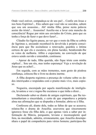 Francisco Cândido Xavier - Sexo e Destino - pelo Espírito André Luiz   239




Onde você estiver, compadeça-se de seu pai!... Confie em Jesus e
nos bons Espíritos!... Eles sabem que você não se suicidou, sabem
que sou um assassino... Ah! minha filha, pense nesta palavra
assim tão triste!... Assassino! Auxilie-me a lavar esta mancha da
consciência! Rogue por mim aos enviados do Cristo, para que eu
tenha a força de fazer o que devo fazer!...
     Cláudio fez ligeira pausa, ao ver que o rosto da filha se cobria
de lágrimas e, ansiando reconhecê-la devolvida à própria consci-
ência para que lhe assinalasse a renovação, guardou a íntima
certeza de que ela o escutava, em plena lucidez, bendizendo-lhe
os votos de melhoria. Aflito e expectante, na convicção de que
estava sendo ouvido e entendido, continuou:
     – Apesar de tudo, filha querida, não fique triste com minha
súplica!... Sou um réu, mas tenho esperança! Veja a revelação de
Jesus que eu achei!...
     Em seguida, com as mãos trementes, num gesto de piedosa
confiança, colocou-lhe o livro na destra inerme.
     A filha desperta registrou a presença do volume sobre os de-
dos inteiriçados e respondeu com o pranto mais vivo, mais copio-
so.
     Nogueira, encorajado por aquela manifestação de inteligên-
cia, levantou a voz e rogou-lhe escutasse o que tinha a dizer...
     Declarando saber-se diante de amigos espirituais, que lhe tes-
temunhariam a sinceridade, e certo de que empenhava a própria
alma nas afirmações que se dispunha a formular, abriu-se à filha.
     Confessou ali, diante dela, todas as faltas de que se acusava;
relatou-lhe o drama de Aracélia; asseverou que sinceramente
ignorava fosse ela filha dele, o que apenas viera a saber por in-
formação de Márcia, porquanto, leviano e inconseqüente qual
fora, na mocidade, admitia, erroneamente, que Aracélia desempe-
nhara o papel de companheira para vários homens; participou-lhe
 