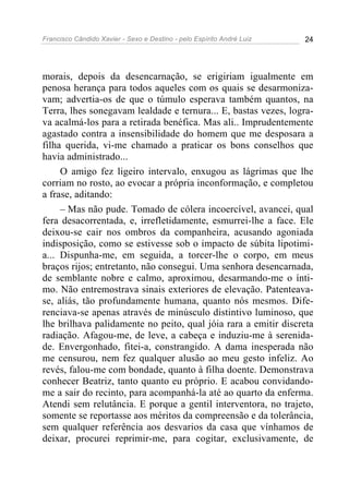 Francisco Cândido Xavier - Sexo e Destino - pelo Espírito André Luiz   24




morais, depois da desencarnação, se erigiriam igualmente em
penosa herança para todos aqueles com os quais se desarmoniza-
vam; advertia-os de que o túmulo esperava também quantos, na
Terra, lhes sonegavam lealdade e ternura... E, bastas vezes, logra-
va acalmá-los para a retirada benéfica. Mas ali.. Imprudentemente
agastado contra a insensibilidade do homem que me desposara a
filha querida, vi-me chamado a praticar os bons conselhos que
havia administrado...
     O amigo fez ligeiro intervalo, enxugou as lágrimas que lhe
corriam no rosto, ao evocar a própria inconformação, e completou
a frase, aditando:
     – Mas não pude. Tomado de cólera incoercível, avancei, qual
fera desacorrentada, e, irrefletidamente, esmurrei-lhe a face. Ele
deixou-se cair nos ombros da companheira, acusando agoniada
indisposição, como se estivesse sob o impacto de súbita lipotimi-
a... Dispunha-me, em seguida, a torcer-lhe o corpo, em meus
braços rijos; entretanto, não consegui. Uma senhora desencarnada,
de semblante nobre e calmo, aproximou, desarmando-me o ínti-
mo. Não entremostrava sinais exteriores de elevação. Patenteava-
se, aliás, tão profundamente humana, quanto nós mesmos. Dife-
renciava-se apenas através de minúsculo distintivo luminoso, que
lhe brilhava palidamente no peito, qual jóia rara a emitir discreta
radiação. Afagou-me, de leve, a cabeça e induziu-me à serenida-
de. Envergonhado, fitei-a, constrangido. A dama inesperada não
me censurou, nem fez qualquer alusão ao meu gesto infeliz. Ao
revés, falou-me com bondade, quanto à filha doente. Demonstrava
conhecer Beatriz, tanto quanto eu próprio. E acabou convidando-
me a sair do recinto, para acompanhá-la até ao quarto da enferma.
Atendi sem relutância. E porque a gentil interventora, no trajeto,
somente se reportasse aos méritos da compreensão e da tolerância,
sem qualquer referência aos desvarios da casa que vínhamos de
deixar, procurei reprimir-me, para cogitar, exclusivamente, de
 