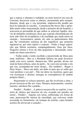 Francisco Cândido Xavier - Sexo e Destino - pelo Espírito André Luiz   240




que a esposa o chamara à realidade, na noite horrível em casa de
Crescina; descreveu como se abatera, atormentado pelo arrepen-
dimento, desde que a vira prostrada, implorava-lhe perdão por
havê-la induzido ao suicídio... Comunicou-lhe haver lido e apren-
dido muito sobre reencarnação, desde o primeiro dia de hospital, e
asseverou-se persuadido de que ambos se achavam ligados, atra-
vés de múltiplas existências; disse que a paixão alimentada por ele
teria sido fruto da invigilância e da crueldade que ainda trazia no
coração... Acrescentava, porém, ali, ante os padecimentos dela
que lhe constituíam sentença de dor inapelável, que prometia
regenerar-se, por mais áspero o reajuste... Finda a longa exposi-
ção, que Marita assinalou, compungidamente, frase por frase,
Nogueira retirou o livro da mão pequenina e descarnada, rema-
tando em choro convulsivo:
     – Tenho orado e tenho recebido a misericórdia de Deus para
mim, malfeitor... Mas se a Bondade Infinita me pode favorecer
ainda com nova esmola, abençoe-me, filha querida, dê-me um
sinal de benevolência, antes de partir... Se você está ouvindo o réu
que sou, acompanhe-me neste desejo... Ore também!... Rogue a
Deus forças... Mova um dedo, um dedo só para que eu saiba que
você perdoou a seu pai!... Não me deixe na incerteza, agora que
vou recomeçar o destino, entregue às conseqüências de minhas
próprias faltas!...
     Registrando os soluços paternos, que lhe revolviam a alma, a
jovem associou-se-lhe aos votos. Desejou ansiosamente, veemen-
temente, satisfazer-lhe o pedido...
     Perdão!... Perdão!... A palavra ressoava-lhe no espírito, à ma-
neira de cântico que descesse do céu, ecoando nas paredes em
torno!... Perdão!... Aquelas seis letras, enfileiradas em forma de
sons, pareceram-lhe música da eternidade, que estivesse sendo
executada no firmamento, em trompas de estrelas, cujos brandos
acentos lhe aliviavam o coração!...
 