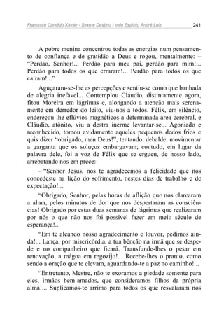 Francisco Cândido Xavier - Sexo e Destino - pelo Espírito André Luiz   241




     A pobre menina concentrou todas as energias num pensamen-
to de confiança e de gratidão a Deus e rogou, mentalmente: –
“Perdão, Senhor!... Perdão para meu pai, perdão para mim!...
Perdão para todos os que erraram!... Perdão para todos os que
caíram!...”
     Aguçaram-se-lhe as percepções e sentiu-se como que banhada
de alegria inefável... Contemplou Cláudio, distintamente agora,
fitou Moreira em lágrimas e, alongando a atenção mais serena-
mente em derredor do leito, viu-nos a todos. Félix, em silêncio,
endereçou-lhe eflúvios magnéticos a determinada área cerebral, e
Cláudio, atônito, viu a destra inerme levantar-se... Agoniado e
reconhecido, tomou avidamente aqueles pequenos dedos frios e
quis dizer “obrigado, meu Deus!”, tentando, debalde, movimentar
a garganta que os soluços embargavam; contudo, em lugar da
palavra dele, foi a voz de Félix que se ergueu, de nosso lado,
arrebatando nos em prece:
     – “Senhor Jesus, nós te agradecemos a felicidade que nos
concedeste na lição do sofrimento, nestes dias de trabalho e de
expectação!...
     “Obrigado, Senhor, pelas horas de aflição que nos clarearam
a alma, pelos minutos de dor que nos despertaram as consciên-
cias! Obrigado por estas duas semanas de lágrimas que realizaram
por nós o que não nos foi possível fazer em meio século de
esperança!..
     “Em te alçando nosso agradecimento e louvor, pedimos ain-
da!... Lança, por misericórdia, a tua bênção na irmã que se despe-
de e no companheiro que ficará. Transfunde-lhes o pesar em
renovação, a mágoa em regozijo!... Recebe-lhes o pranto, como
sendo a oração que te elevam, aguardando-te a paz no caminho!...
     “Entretanto, Mestre, não te exoramos a piedade somente para
eles, irmãos bem-amados, que consideramos filhos da própria
alma!... Suplicamos-te arrimo para todos os que resvalaram nos
 