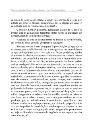 Francisco Cândido Xavier - Sexo e Destino - pelo Espírito André Luiz   242




enganos do sexo desorientado, quando nos ofereceste o sexo por
estrela de amor a brilhar, assegurando-nos a alegria de viver e
garantindo-nos os recursos da existência!...
     “Consente, Senhor, possamos relacionar, diante de ti, aqueles
irmãos que as convenções terrestres tantas vezes se esquecem de
nomear, quando te dirigem o coração.
     “Abençoa os que se tresmalharam na insana ou no infortúnio,
em nome do amor que não chegaram a conhecer!
     “Socorre nossas irmãs entregues à prostituição, já que todas
nasceram para a felicidade do lar, e corrige com tua munificência
os que as impeliram para a viciação das forças genésicas; acolhe
as vítimas do aborto, arrancadas violentamente ao claustro mater-
no, dentro dos prostíbulos ou em recintos que a impunidade aco-
berta, e retifica, sob teu auxílio, as mães que não vacilaram asfixi-
ar-lhes ou degolar-lhes os corpos em formação; restaura as criatu-
ras sacrificadas pelas deserções afetivas, que não souberam en-
contrar outro recurso senão o suicídio ou o manicômio para ocul-
tarem o martírio moral que lhes transcendeu a capacidade de
resistência, e compadece-te de todos aqueles que lhes escarnece-
ram da ternura, transformando-se, quase sempre, em carrascos
sorridentes e empedernidos; protege os que renasceram desajusta-
dos, no clima da inversão, suportando constrangedoras tarefas ou
padecendo inibições regenerativas, e recupera os que se reencar-
naram nessa prova, sem forças para sustentar as obrigações assu-
midas, afogando a existência em devassidão; recolhe as crianças
que foram seviciadas e renova, com a tua generosidade, os estu-
pradores que se animalizaram, inconscientes; agasalha os que
rolaram na desencarnação prematura, por efeito de golpes homici-
das, nas tragédias da insatisfação e do desespero, e ampara os que
se lhes tornaram os verdugos padecentes, vergastados pelo remor-
so, seja na liberdade atenazada de angústia ou no espaço estreito
dos calabouços!...
 