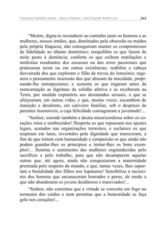 Francisco Cândido Xavier - Sexo e Destino - pelo Espírito André Luiz   243




     “Mestre, digna-te reconduzir ao caminho justo os homens e as
mulheres, nossos irmãos, que, dominados pela obsessão ou traídos
pela própria fraqueza, não conseguiram manter os compromissos
de fidelidade ao tálamo doméstico; reequilibra os que fazem da
noite pasto à demência; conforta os que exibem mutilações e
moléstias resultantes dos excessos ou dos erros passionais que
praticaram nesta ou em outras existências; reabilita a cabeça
desvairada dos que exploram o filão de trevas do lenocínio; rege-
nera o pensamento insensato dos que abusam da mocidade, propi-
nando-lhe entorpecentes; e sustenta os que rogaram antes da
reencarnação as lágrimas da solidão afetiva e as receberam na
Terra, por medida expiatória aos desmandos sexuais, a que se
afeiçoaram, em outras vidas, e que, muitas vezes, sucumbem de
inanição e desalento, em cativeiro familiar, sob o desprezo de
parentes insensíveis, a cuja felicidade consagraram a juventude!...
     “Senhor, estende também a destra misericordiosa sobre os co-
rações retos e enobrecidos! Desperta os que repousam nos ajustes
legais, acatados nas organizações terrestres, e esclarece os que
respiram em lares, revestidos pela dignidade que mereceram, a
fim de que tratem com humanidade e compaixão os que ainda não
podem guardar-lhes os princípios e imitar-lhes os bons exem-
plos!... Ilumina o sentimento das mulheres engrandecidas pelo
sacrifício e pelo trabalho, para que não desamparem aquelas
outras que, até agora, ainda não conquistaram a maternidade
premiada pelo respeito do mundo, e que, tantas vezes, lhes supor-
tam a brutalidade dos filhos nos lupanares! Sensibiliza o raciocí-
nio dos homens que encaneceram honrados e puros, de modo a
que não abandonem os jovens desditosos e transviados!...
     “Senhor, não consintas que a virtude se converta em fogo no
tormento dos caídos e nem permitas que a honestidade se faça
gelo nos corações!...
 