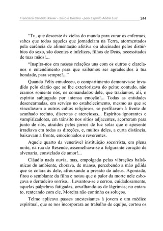 Francisco Cândido Xavier - Sexo e Destino - pelo Espírito André Luiz   244




     “Tu, que desceste às vielas do mundo para curar os enfermos,
sabes que todos aqueles que jornadeiam na Terra, atormentados
pela carência de alimentação afetiva ou alucinados pelos distúr-
bios do sexo, são doentes e infelizes, filhos de Deus, necessitados
de tuas mãos!...
     “Inspira-nos em nossas relações uns com os outros e clareia-
nos o entendimento para que saibamos ser agradecidos à tua
bondade, para sempre!...”
     Quando Félix emudeceu, o compartimento demorava-se inva-
dido pelo clarão que se lhe exteriorizava do peito; contudo, não
éramos somente nós, os comandados dele, que trazíamos, ali, o
espírito subjugado por intensa emoção!... Todas as entidades
desencarnadas, em serviço no estabelecimento, mesmo as que se
vinculavam a outros cultos religiosos, se perfilavam à frente do
acanhado recinto, discretas e atenciosas... Espíritos ignorantes e
vampirizadores, em trânsito nos sítios adjacentes, acorreram para
junto de nós, atraídos pelos jorros de luz solar que o aposento
irradiava em todas as direções, e, muitos deles, a curta distância,
baixavam a fronte, emocionados e reverentes.
     Aquele quarto da venerável instituição socorrista, em plena
noite, na rua do Resende, assemelhava-se a fulgurante coração de
alvenaria, constelado de amor!...
     Cláudio nada ouvia, mas, empolgado pelas vibrações balsâ-
micas do ambiente, chorava, de manso, percebendo a mão gélida
que se colara às dele, afrouxando a pressão do adeus. Agoniado,
fitou o semblante da filha e notou que o palor da morte nele esbo-
çava o derradeiro sorriso... Levantou-se e cerrou, cuidadosamente,
aquelas pálpebras fatigadas, orvalhando-as de lágrimas; no entan-
to, renteando com ele, Moreira não continha os soluços.
     Telmo aplicava passes anestesiantes à jovem e um médico
espiritual, que se nos incorporara ao trabalho de equipe, cortou os
 