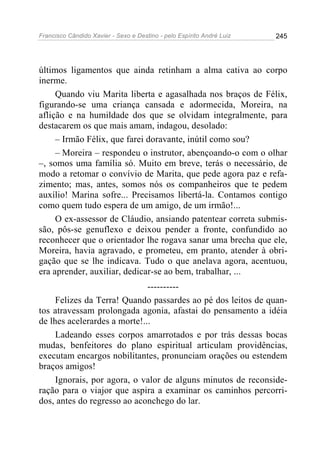Francisco Cândido Xavier - Sexo e Destino - pelo Espírito André Luiz   245




últimos ligamentos que ainda retinham a alma cativa ao corpo
inerme.
     Quando viu Marita liberta e agasalhada nos braços de Félix,
figurando-se uma criança cansada e adormecida, Moreira, na
aflição e na humildade dos que se olvidam integralmente, para
destacarem os que mais amam, indagou, desolado:
     – Irmão Félix, que farei doravante, inútil como sou?
     – Moreira – respondeu o instrutor, abençoando-o com o olhar
–, somos uma família só. Muito em breve, terás o necessário, de
modo a retomar o convívio de Marita, que pede agora paz e refa-
zimento; mas, antes, somos nós os companheiros que te pedem
auxílio! Marina sofre... Precisamos libertá-la. Contamos contigo
como quem tudo espera de um amigo, de um irmão!...
     O ex-assessor de Cláudio, ansiando patentear correta submis-
são, pôs-se genuflexo e deixou pender a fronte, confundido ao
reconhecer que o orientador lhe rogava sanar uma brecha que ele,
Moreira, havia agravado, e prometeu, em pranto, atender à obri-
gação que se lhe indicava. Tudo o que anelava agora, acentuou,
era aprender, auxiliar, dedicar-se ao bem, trabalhar, ...
                              ----------
     Felizes da Terra! Quando passardes ao pé dos leitos de quan-
tos atravessam prolongada agonia, afastai do pensamento a idéia
de lhes acelerardes a morte!...
     Ladeando esses corpos amarrotados e por trás dessas bocas
mudas, benfeitores do plano espiritual articulam providências,
executam encargos nobilitantes, pronunciam orações ou estendem
braços amigos!
     Ignorais, por agora, o valor de alguns minutos de reconside-
ração para o viajor que aspira a examinar os caminhos percorri-
dos, antes do regresso ao aconchego do lar.
 