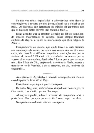Francisco Cândido Xavier - Sexo e Destino - pelo Espírito André Luiz   246




    Se não vos sentis capacitados a oferecer-lhes uma frase de
consolação ou o socorro de uma prece, afastai-vos e deixai-os em
paz!... As lágrimas que derramam são pérolas de esperança com
que as luzes de outras auroras lhes rociam a face!...
    Esses gemidos que se arrastam do peito aos lábios, semelhan-
do soluços encarcerados no coração, quase sempre traduzem
cânticos de alegria, à frente da imortalidade que lhes fulgura do
Além!...
    Companheiros do mundo, que ainda trazeis a visão limitada
aos arcabouços da carne, por amor aos vossos sentimentos mais
caros, dai consolo e silêncio, simpatia e veneração aos que se
abeiram do túmulo! Eles não são as múmias torturadas que os
vossos olhos contemplam, destinadas à lousa que a poeira carco-
me... São filhos do Céu, preparando o retorno à Pátria, prestes a
transpor o rio da Verdade, a cujas margens, um dia, também vós
chegareis!...
                              ----------
     Ao entardecer, Agostinho e Salomão acompanharam Cláudio
e os despojos da filha até ao Caju.
     Cerimônia simples que a prece consagrou.
     De volta, Nogueira, acabrunhado, despediu-se dos amigos, na
Cinelândia, e tomou táxi para o Flamengo.
     Alcançou o prédio, subiu e, sequioso de companhia, abriu a
porta. Vasculhou peça por peça e sentiu frio no corpo e na alma...
     No apartamento deserto não havia ninguém.
 