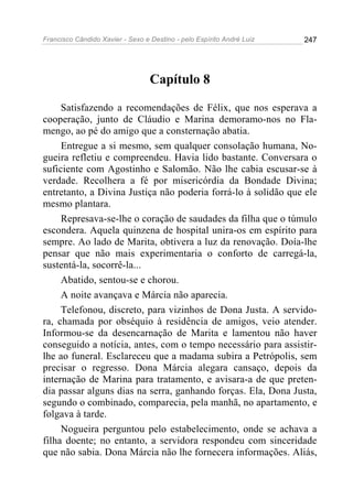 Francisco Cândido Xavier - Sexo e Destino - pelo Espírito André Luiz   247




                                  Capítulo 8

     Satisfazendo a recomendações de Félix, que nos esperava a
cooperação, junto de Cláudio e Marina demoramo-nos no Fla-
mengo, ao pé do amigo que a consternação abatia.
     Entregue a si mesmo, sem qualquer consolação humana, No-
gueira refletiu e compreendeu. Havia lido bastante. Conversara o
suficiente com Agostinho e Salomão. Não lhe cabia escusar-se à
verdade. Recolhera a fé por misericórdia da Bondade Divina;
entretanto, a Divina Justiça não poderia forrá-lo à solidão que ele
mesmo plantara.
     Represava-se-lhe o coração de saudades da filha que o túmulo
escondera. Aquela quinzena de hospital unira-os em espírito para
sempre. Ao lado de Marita, obtivera a luz da renovação. Doía-lhe
pensar que não mais experimentaria o conforto de carregá-la,
sustentá-la, socorrê-la...
     Abatido, sentou-se e chorou.
     A noite avançava e Márcia não aparecia.
     Telefonou, discreto, para vizinhos de Dona Justa. A servido-
ra, chamada por obséquio à residência de amigos, veio atender.
Informou-se da desencarnação de Marita e lamentou não haver
conseguido a notícia, antes, com o tempo necessário para assistir-
lhe ao funeral. Esclareceu que a madama subira a Petrópolis, sem
precisar o regresso. Dona Márcia alegara cansaço, depois da
internação de Marina para tratamento, e avisara-a de que preten-
dia passar alguns dias na serra, ganhando forças. Ela, Dona Justa,
segundo o combinado, comparecia, pela manhã, no apartamento, e
folgava à tarde.
     Nogueira perguntou pelo estabelecimento, onde se achava a
filha doente; no entanto, a servidora respondeu com sinceridade
que não sabia. Dona Márcia não lhe fornecera informações. Aliás,
 