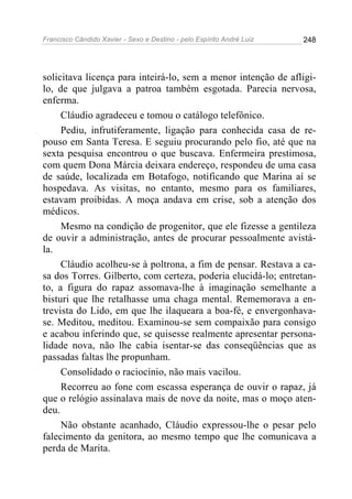 Francisco Cândido Xavier - Sexo e Destino - pelo Espírito André Luiz   248




solicitava licença para inteirá-lo, sem a menor intenção de afligi-
lo, de que julgava a patroa também esgotada. Parecia nervosa,
enferma.
     Cláudio agradeceu e tomou o catálogo telefônico.
     Pediu, infrutiferamente, ligação para conhecida casa de re-
pouso em Santa Teresa. E seguiu procurando pelo fio, até que na
sexta pesquisa encontrou o que buscava. Enfermeira prestimosa,
com quem Dona Márcia deixara endereço, respondeu de uma casa
de saúde, localizada em Botafogo, notificando que Marina aí se
hospedava. As visitas, no entanto, mesmo para os familiares,
estavam proibidas. A moça andava em crise, sob a atenção dos
médicos.
     Mesmo na condição de progenitor, que ele fizesse a gentileza
de ouvir a administração, antes de procurar pessoalmente avistá-
la.
     Cláudio acolheu-se à poltrona, a fim de pensar. Restava a ca-
sa dos Torres. Gilberto, com certeza, poderia elucidá-lo; entretan-
to, a figura do rapaz assomava-lhe à imaginação semelhante a
bisturi que lhe retalhasse uma chaga mental. Rememorava a en-
trevista do Lido, em que lhe ilaqueara a boa-fé, e envergonhava-
se. Meditou, meditou. Examinou-se sem compaixão para consigo
e acabou inferindo que, se quisesse realmente apresentar persona-
lidade nova, não lhe cabia isentar-se das conseqüências que as
passadas faltas lhe propunham.
     Consolidado o raciocínio, não mais vacilou.
     Recorreu ao fone com escassa esperança de ouvir o rapaz, já
que o relógio assinalava mais de nove da noite, mas o moço aten-
deu.
     Não obstante acanhado, Cláudio expressou-lhe o pesar pelo
falecimento da genitora, ao mesmo tempo que lhe comunicava a
perda de Marita.
 