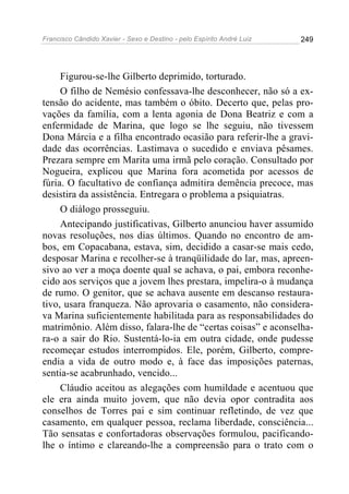 Francisco Cândido Xavier - Sexo e Destino - pelo Espírito André Luiz   249




     Figurou-se-lhe Gilberto deprimido, torturado.
     O filho de Nemésio confessava-lhe desconhecer, não só a ex-
tensão do acidente, mas também o óbito. Decerto que, pelas pro-
vações da família, com a lenta agonia de Dona Beatriz e com a
enfermidade de Marina, que logo se lhe seguiu, não tivessem
Dona Márcia e a filha encontrado ocasião para referir-lhe a gravi-
dade das ocorrências. Lastimava o sucedido e enviava pêsames.
Prezara sempre em Marita uma irmã pelo coração. Consultado por
Nogueira, explicou que Marina fora acometida por acessos de
fúria. O facultativo de confiança admitira demência precoce, mas
desistira da assistência. Entregara o problema a psiquiatras.
     O diálogo prosseguiu.
     Antecipando justificativas, Gilberto anunciou haver assumido
novas resoluções, nos dias últimos. Quando no encontro de am-
bos, em Copacabana, estava, sim, decidido a casar-se mais cedo,
desposar Marina e recolher-se à tranqüilidade do lar, mas, apreen-
sivo ao ver a moça doente qual se achava, o pai, embora reconhe-
cido aos serviços que a jovem lhes prestara, impelira-o à mudança
de rumo. O genitor, que se achava ausente em descanso restaura-
tivo, usara franqueza. Não aprovaria o casamento, não considera-
va Marina suficientemente habilitada para as responsabilidades do
matrimônio. Além disso, falara-lhe de “certas coisas” e aconselha-
ra-o a sair do Rio. Sustentá-lo-ia em outra cidade, onde pudesse
recomeçar estudos interrompidos. Ele, porém, Gilberto, compre-
endia a vida de outro modo e, à face das imposições paternas,
sentia-se acabrunhado, vencido...
     Cláudio aceitou as alegações com humildade e acentuou que
ele era ainda muito jovem, que não devia opor contradita aos
conselhos de Torres pai e sim continuar refletindo, de vez que
casamento, em qualquer pessoa, reclama liberdade, consciência...
Tão sensatas e confortadoras observações formulou, pacificando-
lhe o íntimo e clareando-lhe a compreensão para o trato com o
 