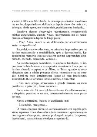 Francisco Cândido Xavier - Sexo e Destino - pelo Espírito André Luiz   25




socorro à filha em dificuldade. A mensageira anônima recolocou-
me no lar, despedindo-se, delicada; e depois disso não mais a vi,
pelo que, ainda agora, me lembro dela, positivamente intrigado...
    Ensaiava alguma observação reconfortante, rememorando
minhas experiências, quando Neves, interpretando-me os pensa-
mentos, obtemperou depois de longa pausa:
    – Você, André, nunca se viu defrontado por acontecimentos
assim desagradáveis?
    Recordei, emocionadamente, as primeiras impressões que me
haviam transtornado a sensibilidade, após a desencarnação. Re-
constituí na memória todas as telas em que me surpreendera desa-
nimado, excitado, dilacerado, vencido...
    As transformações domésticas, os empeços familiares, os im-
positivos da luta humana e as sugestões da natureza física que me
haviam alterado a esposa e os filhos, na Terra, quando se reco-
nheceram sem a minha presença direta, retornaram-me ao cora-
ção. Senti-me mais estreitamente ligado ao meu interlocutor,
assimilando-lhe o torturado influxo mental, e comentei:
    – Sim, meu amigo, atravessada a grande barreira, os meus
problemas, a princípio, foram enormes...
    Entretanto, não foi possível desabafar-me. Cavalheiro maduro
e simpático penetrou o recinto, compreensivelmente sem perce-
ber-nos.
    Neves, contrafeito, indicou-o, explicando-me:
    – É Nemésio, meu genro...
    O recém-chegado mirou-se, atenciosamente, em espelho pró-
ximo, repassou lenço alvo sobre a testa suarenta e, quando reajus-
tava a gravata bem-posta, escutou prolongado suspiro. Lançou-se,
incontinenti, para a câmara contígua e seguimo-lo.
 