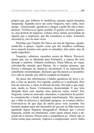 Francisco Cândido Xavier - Sexo e Destino - pelo Espírito André Luiz   250




próprio pai, que Gilberto se modificou, perante aquela brandura
inesperada. Supunha ouvir um outro Nogueira, mais velho, mais
amigo... Emocionado, agradeceu e chegou a pedir-lhe não o aban-
donasse. Verificava-se agora sozinho. O genitor era bom, genero-
so, mas homem de negócios. Cabeça cheia. Sentia necessidade de
alguém que o inspirasse, que lhe estendesse as mãos. Estimaria
encontrá-lo, ouvi-lo mais vezes.
     Percebeu que Cláudio lhe falava em tom de lágrimas, agrade-
cendo-lhe o apreço. Aquilo como que lhe insuflava confiança
nova naquele homem com quem se entendera, dias antes, mas de
modo imperfeito.
     Nogueira, submisso, consultou acerca de Márcia. Provavel-
mente que, em se afastando para Petrópolis, a esposa lhe teria
deixado o telefone. Gilberto confirmou. Dona Márcia, ao viajar,
solicitara-lhe atenção para Marina. Se a menina piorasse, que
fizesse o obséquio de chamá-la, incontinenti. E ao expressar-lhe
semelhante recomendação, declarara que lhe passava a incumbên-
cia e não ao marido, por sabê-lo ocupado no hospital.
     De posse das informações, Cláudio agradeceu de novo e re-
pôs o fone no gancho. Em seguida, confiou-se à meditação. Pelo
tom da conversa, o rapaz se alterara de todo. Em tudo o que expu-
sera, media as frases. Cerimonioso, desencantado. E que teria
desejado dizer com aquelas duas palavras certas coisas? Ele,
Nogueira, sentia-se renovado; entretanto, a experiência do pretéri-
to constituía-lhe o fundo da grande transformação. Não ignorava
que a filha se arriscava a dualidade perigosa, na aventura afetiva.
Convencia-se de que algo de muito grave teria ocorrido. Era
bastante maduro para não desconfiar de que pai ou filho houvesse
apanhado algum flagrante desagradável. Deduzia que a jovem
baqueara, caindo em abatimento, como quem achara nisso a de-
serção de si mesma. Pensou nela e compadeceu-se. Afinal, não se
fizera crente para censurar. Aspirava a compreender, servir. Sabia
 