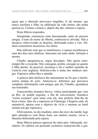 Francisco Cândido Xavier - Sexo e Destino - pelo Espírito André Luiz   251




agora que a obsessão provocava tragédias. E ele mesmo, que
nunca auxiliara a filha, na edificação da vida íntima, não podia
queixar-se. Cismou, cismou e, depois das dez, chamou a esposa.
     Dona Márcia respondeu.
     Interpelada, comunicou estar descansando, junto de pessoas
amigas. Ciente da morte de Marita, confessou-se aliviada. Não a
desejava sobrevivendo ao desastre, deformada como a vira. Ali-
nhou comentários desairosos, fez chiste.
     Pela inflexão com que se manifestava, o esposo reconheceu-a
num dos dias mais infelizes. Sarcasmo em cada sílaba. Irritação à
mostra.
     Cláudio apequenou-se, rogou desculpas. Não queria inter-
romper-lhe a excursão. Não conseguia, porém, sossegar-se quanto
à filha doente. Se possível, ensinasse a ele o melhor caminho de
visitá-la com urgência. Solicitava-lhe o nome dos médicos ami-
gos. Esperava colher-lhes a opinião.
     A palavra dele deslizava tão mansamente no fio que a interlo-
cutora mudou de jeito. Amaciou-se. Informou que precisava
completar informações com amigas, que ele, Cláudio, aguardasse
um minutinho.
     Transcorridos instantes breves, voltou participando que viria
ao Rio, na manhã seguinte, a fim de conversarem. Guardava
“certos assuntos” para tratar com ele, mas preferia falar-lhe de
boca a boca. Que ele a esperasse no Flamengo. Chegaria cedo, de
automóvel, apenas com o objetivo de vê-lo e retornar ao hotel
serrano em que repousava.
     Efetivamente, no dia imediato, antes das nove da manhã, logo
após entender-se com Dona Justa, em matéria caseira, viu-se o
bancário defrontado pela esposa.
     Dona Márcia parecia regressar de outro país. Adereçada, sor-
ridente. Os cabelos em penteado excêntrico realçavam-lhe a gra-
 