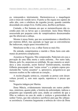 Francisco Cândido Xavier - Sexo e Destino - pelo Espírito André Luiz   252




ça, remoçando-a inteiramente. Harmonizava-se a maquilagem
com o róseo do vestido novo. O porte se lhe erguia nos sapatos de
salto alto, com a esbelteza da cegonha jovem, quando caminha
descuidada em campo livre. Exibia cores, desfilava perfumes.
     Contudo, a flor humana em que se metamorfoseara não es-
condia para nós as larvas que a carcomiam. Jazia Dona Márcia
assessorada por pequena corte de vampirizadores desencarnados
que lhe alteravam a cabeça.
     Mesmo à nossa frente, que nos acostumáramos a identificá-la
por matrona difícil, mas ajustada ao lugar que as conveniências
lhe indicavam, surgia quase irreconhecível.
     Metalizara-se-lhe a voz, o olhar fizera-se mais frio.
     De entrada, cumprimentou o marido e Dona Justa com ade-
manes de protetora complacente.
     Assustou-se Nogueira. Não compreendia. Padeciam em casa a
provação de uma filha morta e outra enferma... Por outro lado,
Márcia, pelo fio, anunciara-se esfalfada. De que maneira se amol-
dava a uma excursão, assim festiva? Instintivamente, recordou
Gilberto preocupado com “certas coisas” e a própria esposa pro-
metendo-lhe “certos assuntos” e, apreensivo, perguntava-se que
sucessos ocultos se lhe vedavam ao coração...
     A recém-chegada sentou-se, cruzando as pernas com desen-
voltura juvenil, e, sem mais aquela, reportou-se à pressa que
trazia.
     Nogueira indagou por Marina.
     Dona Márcia, evidentemente interessada em outros proble-
mas, sintetizou, quanto pôde, a história da enfermidade, indicou o
psiquiatra que respondia pelo caso, aludiu ao conforto de que a
filha se rodeava na casa de saúde e exalçou a generosidade do
senhor Torres, que não calculava sacrifícios para que lhe sobejas-
se assistência. Comentou largamente a nobreza do viúvo de Dona
 