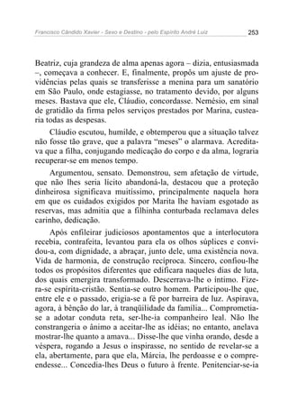 Francisco Cândido Xavier - Sexo e Destino - pelo Espírito André Luiz   253




Beatriz, cuja grandeza de alma apenas agora – dizia, entusiasmada
–, começava a conhecer. E, finalmente, propôs um ajuste de pro-
vidências pelas quais se transferisse a menina para um sanatório
em São Paulo, onde estagiasse, no tratamento devido, por alguns
meses. Bastava que ele, Cláudio, concordasse. Nemésio, em sinal
de gratidão da firma pelos serviços prestados por Marina, custea-
ria todas as despesas.
     Cláudio escutou, humilde, e obtemperou que a situação talvez
não fosse tão grave, que a palavra “meses” o alarmava. Acredita-
va que a filha, conjugando medicação do corpo e da alma, lograria
recuperar-se em menos tempo.
     Argumentou, sensato. Demonstrou, sem afetação de virtude,
que não lhes seria lícito abandoná-la, destacou que a proteção
dinheirosa significava muitíssimo, principalmente naquela hora
em que os cuidados exigidos por Marita lhe haviam esgotado as
reservas, mas admitia que a filhinha conturbada reclamava deles
carinho, dedicação.
     Após enfileirar judiciosos apontamentos que a interlocutora
recebia, contrafeita, levantou para ela os olhos súplices e convi-
dou-a, com dignidade, a abraçar, junto dele, uma existência nova.
Vida de harmonia, de construção recíproca. Sincero, confiou-lhe
todos os propósitos diferentes que edificara naqueles dias de luta,
dos quais emergira transformado. Descerrava-lhe o íntimo. Fize-
ra-se espírita-cristão. Sentia-se outro homem. Participou-lhe que,
entre ele e o passado, erigia-se a fé por barreira de luz. Aspirava,
agora, à bênção do lar, à tranqüilidade da família... Comprometia-
se a adotar conduta reta, ser-lhe-ia companheiro leal. Não lhe
constrangeria o ânimo a aceitar-lhe as idéias; no entanto, anelava
mostrar-lhe quanto a amava... Disse-lhe que vinha orando, desde a
véspera, rogando a Jesus o inspirasse, no sentido de revelar-se a
ela, abertamente, para que ela, Márcia, lhe perdoasse e o compre-
endesse... Concedia-lhes Deus o futuro à frente. Penitenciar-se-ia
 