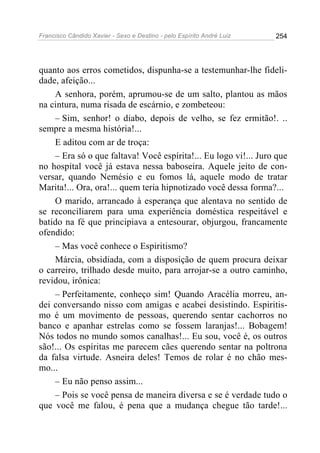Francisco Cândido Xavier - Sexo e Destino - pelo Espírito André Luiz   254




quanto aos erros cometidos, dispunha-se a testemunhar-lhe fideli-
dade, afeição...
    A senhora, porém, aprumou-se de um salto, plantou as mãos
na cintura, numa risada de escárnio, e zombeteou:
    – Sim, senhor! o diabo, depois de velho, se fez ermitão!. ..
sempre a mesma história!...
    E aditou com ar de troça:
    – Era só o que faltava! Você espírita!... Eu logo vi!... Juro que
no hospital você já estava nessa baboseira. Aquele jeito de con-
versar, quando Nemésio e eu fomos lá, aquele modo de tratar
Marita!... Ora, ora!... quem teria hipnotizado você dessa forma?...
    O marido, arrancado à esperança que alentava no sentido de
se reconciliarem para uma experiência doméstica respeitável e
batido na fé que principiava a entesourar, objurgou, francamente
ofendido:
    – Mas você conhece o Espiritismo?
    Márcia, obsidiada, com a disposição de quem procura deixar
o carreiro, trilhado desde muito, para arrojar-se a outro caminho,
revidou, irônica:
    – Perfeitamente, conheço sim! Quando Aracélia morreu, an-
dei conversando nisso com amigas e acabei desistindo. Espiritis-
mo é um movimento de pessoas, querendo sentar cachorros no
banco e apanhar estrelas como se fossem laranjas!... Bobagem!
Nós todos no mundo somos canalhas!... Eu sou, você é, os outros
são!... Os espíritas me parecem cães querendo sentar na poltrona
da falsa virtude. Asneira deles! Temos de rolar é no chão mes-
mo...
    – Eu não penso assim...
    – Pois se você pensa de maneira diversa e se é verdade tudo o
que você me falou, é pena que a mudança chegue tão tarde!...
 