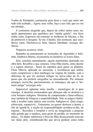 Francisco Cândido Xavier - Sexo e Destino - pelo Espírito André Luiz   255




Venho de Petrópolis, justamente para dizer a você que entre nós
tudo está acabado... Agora, meu velho, faça a sua vida, que eu vou
me arranjar...
     E continuou alegando que, depois de sofrer tantos anos, na-
quele apartamento que apelidava por “minha gaiola”, iria fazer
ninho certo. Esperaria tão-somente as melhoras de Marina, a fim
de promover o desquite. Se ele, Cláudio, não assinasse, que esco-
lhesse rumo. Declarava-se farta. Queria liberdade, sossego, dis-
tância...
     Nogueira escutava, triste.
     Repunha no pensamento as instruções de Agostinho e Salo-
mão, lembrava Marita, reconstituía na memória os textos lidos.
     Sim, concluía mentalmente, aquele matrimônio destruído era
obra dele. Recolhia o que semeara. Uma filha morta, outra doente
e a esposa obsessa... Seara de espinhos para quem os plantara.
Fitou Márcia, aplicada ao sarcasmo, e reconheceu que ambos
eram comparáveis a dois náufragos na viagem do mundo, com a
diferença de que ele aceitara refúgio no salva-vidas da fé, ao
passo que ela preferia mergulhar no desconhecido. Por minutos
amargos, ouviu-lhe, pacientemente, os remoques, até que o “ho-
mem antigo” ressurgiu nele.
     Impossível agüentar tanto insulto – monologou de si para
consigo. A doutrina restauradora que abraçara não se destinava a
criar homens indignos. Doutrina de compreensão e benevolência,
mas também de limpeza e respeitabilidade. Não se julgava habili-
tado a receber tanta injúria sem revolta. Indignou-se. Quis reagir,
esbravejar, espancá-la... Entretanto, ao querer deslocar a destra, a
fim de agredi-la, a noção de responsabilidade acordou-se-lhe, de
repente... Recordou o hospital e reviu na imaginação a pequena
mão gelada que o saudava, num gesto de perdão, no momento do
adeus... Os dedos submissos e frios da filha desencarnada estavam
nas mãos dele, relembrando-lhe que devia perdoar como tinha
 