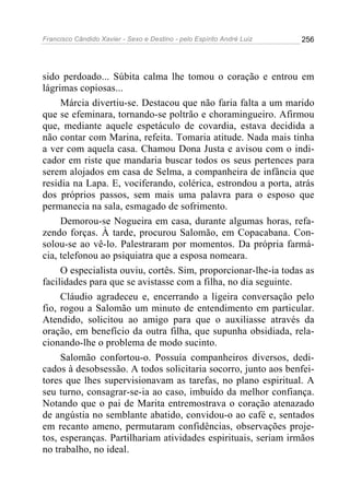 Francisco Cândido Xavier - Sexo e Destino - pelo Espírito André Luiz   256




sido perdoado... Súbita calma lhe tomou o coração e entrou em
lágrimas copiosas...
     Márcia divertiu-se. Destacou que não faria falta a um marido
que se efeminara, tornando-se poltrão e choramingueiro. Afirmou
que, mediante aquele espetáculo de covardia, estava decidida a
não contar com Marina, refeita. Tomaria atitude. Nada mais tinha
a ver com aquela casa. Chamou Dona Justa e avisou com o indi-
cador em riste que mandaria buscar todos os seus pertences para
serem alojados em casa de Selma, a companheira de infância que
residia na Lapa. E, vociferando, colérica, estrondou a porta, atrás
dos próprios passos, sem mais uma palavra para o esposo que
permanecia na sala, esmagado de sofrimento.
     Demorou-se Nogueira em casa, durante algumas horas, refa-
zendo forças. À tarde, procurou Salomão, em Copacabana. Con-
solou-se ao vê-lo. Palestraram por momentos. Da própria farmá-
cia, telefonou ao psiquiatra que a esposa nomeara.
     O especialista ouviu, cortês. Sim, proporcionar-lhe-ia todas as
facilidades para que se avistasse com a filha, no dia seguinte.
     Cláudio agradeceu e, encerrando a ligeira conversação pelo
fio, rogou a Salomão um minuto de entendimento em particular.
Atendido, solicitou ao amigo para que o auxiliasse através da
oração, em benefício da outra filha, que supunha obsidiada, rela-
cionando-lhe o problema de modo sucinto.
     Salomão confortou-o. Possuía companheiros diversos, dedi-
cados à desobsessão. A todos solicitaria socorro, junto aos benfei-
tores que lhes supervisionavam as tarefas, no plano espiritual. A
seu turno, consagrar-se-ia ao caso, imbuído da melhor confiança.
Notando que o pai de Marita entremostrava o coração atenazado
de angústia no semblante abatido, convidou-o ao café e, sentados
em recanto ameno, permutaram confidências, observações proje-
tos, esperanças. Partilhariam atividades espirituais, seriam irmãos
no trabalho, no ideal.
 