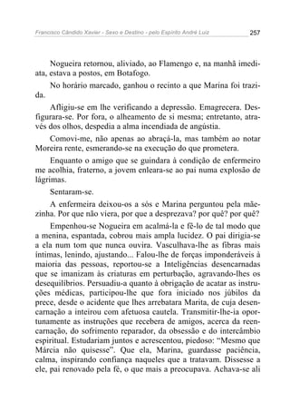 Francisco Cândido Xavier - Sexo e Destino - pelo Espírito André Luiz   257




     Nogueira retornou, aliviado, ao Flamengo e, na manhã imedi-
ata, estava a postos, em Botafogo.
     No horário marcado, ganhou o recinto a que Marina foi trazi-
da.
     Afligiu-se em lhe verificando a depressão. Emagrecera. Des-
figurara-se. Por fora, o alheamento de si mesma; entretanto, atra-
vés dos olhos, despedia a alma incendiada de angústia.
     Comovi-me, não apenas ao abraçá-la, mas também ao notar
Moreira rente, esmerando-se na execução do que prometera.
     Enquanto o amigo que se guindara à condição de enfermeiro
me acolhia, fraterno, a jovem enleara-se ao pai numa explosão de
lágrimas.
     Sentaram-se.
     A enfermeira deixou-os a sós e Marina perguntou pela mãe-
zinha. Por que não viera, por que a desprezava? por quê? por quê?
     Empenhou-se Nogueira em acalmá-la e fê-lo de tal modo que
a menina, espantada, cobrou mais ampla lucidez. O pai dirigia-se
a ela num tom que nunca ouvira. Vasculhava-lhe as fibras mais
íntimas, lenindo, ajustando... Falou-lhe de forças imponderáveis à
maioria das pessoas, reportou-se a Inteligências desencarnadas
que se imanizam às criaturas em perturbação, agravando-lhes os
desequilíbrios. Persuadiu-a quanto à obrigação de acatar as instru-
ções médicas, participou-lhe que fora iniciado nos júbilos da
prece, desde o acidente que lhes arrebatara Marita, de cuja desen-
carnação a inteirou com afetuosa cautela. Transmitir-lhe-ia opor-
tunamente as instruções que recebera de amigos, acerca da reen-
carnação, do sofrimento reparador, da obsessão e do intercâmbio
espiritual. Estudariam juntos e acrescentou, piedoso: “Mesmo que
Márcia não quisesse”. Que ela, Marina, guardasse paciência,
calma, inspirando confiança naqueles que a tratavam. Dissesse a
ele, pai renovado pela fé, o que mais a preocupava. Achava-se ali
 