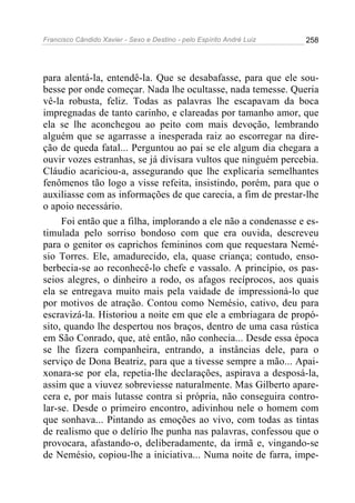 Francisco Cândido Xavier - Sexo e Destino - pelo Espírito André Luiz   258




para alentá-la, entendê-la. Que se desabafasse, para que ele sou-
besse por onde começar. Nada lhe ocultasse, nada temesse. Queria
vê-la robusta, feliz. Todas as palavras lhe escapavam da boca
impregnadas de tanto carinho, e clareadas por tamanho amor, que
ela se lhe aconchegou ao peito com mais devoção, lembrando
alguém que se agarrasse a inesperada raiz ao escorregar na dire-
ção de queda fatal... Perguntou ao pai se ele algum dia chegara a
ouvir vozes estranhas, se já divisara vultos que ninguém percebia.
Cláudio acariciou-a, assegurando que lhe explicaria semelhantes
fenômenos tão logo a visse refeita, insistindo, porém, para que o
auxiliasse com as informações de que carecia, a fim de prestar-lhe
o apoio necessário.
     Foi então que a filha, implorando a ele não a condenasse e es-
timulada pelo sorriso bondoso com que era ouvida, descreveu
para o genitor os caprichos femininos com que requestara Nemé-
sio Torres. Ele, amadurecido, ela, quase criança; contudo, enso-
berbecia-se ao reconhecê-lo chefe e vassalo. A princípio, os pas-
seios alegres, o dinheiro a rodo, os afagos recíprocos, aos quais
ela se entregava muito mais pela vaidade de impressioná-lo que
por motivos de atração. Contou como Nemésio, cativo, deu para
escravizá-la. Historiou a noite em que ele a embriagara de propó-
sito, quando lhe despertou nos braços, dentro de uma casa rústica
em São Conrado, que, até então, não conhecia... Desde essa época
se lhe fizera companheira, entrando, a instâncias dele, para o
serviço de Dona Beatriz, para que a tivesse sempre a mão... Apai-
xonara-se por ela, repetia-lhe declarações, aspirava a desposá-la,
assim que a viuvez sobreviesse naturalmente. Mas Gilberto apare-
cera e, por mais lutasse contra si própria, não conseguira contro-
lar-se. Desde o primeiro encontro, adivinhou nele o homem com
que sonhava... Pintando as emoções ao vivo, com todas as tintas
de realismo que o delírio lhe punha nas palavras, confessou que o
provocara, afastando-o, deliberadamente, da irmã e, vingando-se
de Nemésio, copiou-lhe a iniciativa... Numa noite de farra, impe-
 