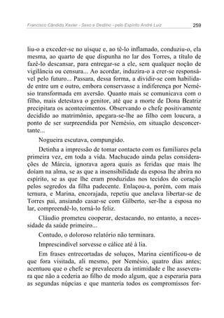 Francisco Cândido Xavier - Sexo e Destino - pelo Espírito André Luiz   259




liu-o a exceder-se no uísque e, ao tê-lo inflamado, conduziu-o, ela
mesma, ao quarto de que dispunha no lar dos Torres, a título de
fazê-lo descansar, para entregar-se a ele, sem qualquer noção de
vigilância ou censura... Ao acordar, induzira-o a crer-se responsá-
vel pelo futuro... Passara, dessa forma, a dividir-se com habilida-
de entre um e outro, embora conservasse a indiferença por Nemé-
sio transformada em aversão. Quanto mais se comunicava com o
filho, mais detestava o genitor, até que a morte de Dona Beatriz
precipitara os acontecimentos. Observando o chefe positivamente
decidido ao matrimônio, apegara-se-lhe ao filho com loucura, a
ponto de ser surpreendida por Nemésio, em situação desconcer-
tante...
     Nogueira escutava, compungido.
     Detinha a impressão de tomar contacto com os familiares pela
primeira vez, em toda a vida. Machucado ainda pelas considera-
ções de Márcia, ignorava agora quais as feridas que mais lhe
doíam na alma, se as que a insensibilidade da esposa lhe abrira no
espírito, se as que lhe eram produzidas nos tecidos do coração
pelos segredos da filha padecente. Enlaçou-a, porém, com mais
ternura, e Marina, encorajada, repetiu que anelava libertar-se de
Torres pai, ansiando casar-se com Gilberto, ser-lhe a esposa no
lar, compreendê-lo, torná-lo feliz.
     Cláudio prometeu cooperar, destacando, no entanto, a neces-
sidade da saúde primeiro...
     Contudo, o doloroso relatório não terminara.
     Imprescindível sorvesse o cálice até à lia.
     Em frases entrecortadas de soluços, Marina cientificou-o de
que fora visitada, ali mesmo, por Nemésio, quatro dias antes;
acentuou que o chefe se prevalecera da intimidade e lhe assevera-
ra que não a cederia ao filho de modo algum, que a esperaria para
as segundas núpcias e que manteria todos os compromissos for-
 
