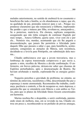 Francisco Cândido Xavier - Sexo e Destino - pelo Espírito André Luiz   260




mulados anteriormente, no sentido de enobrecê-la no casamento e
beneficiar-lhe toda a família, se ela abandonasse o rapaz, que ele,
na qualidade de pai, pretendia remover para o sul... Porque res-
pondesse claramente que não renunciaria a Gilberto, implorando-
lhe perdão e que a tratasse por filha, revoltara-se, ameaçando-a...
Se o preterisse, matá-la-ia. Ela chorara, suplicara compaixão,
assegurando que não tinha coragem de continuar fingindo por
mais tempo... Amava Gilberto, queria sarar, viver com ele e por
ele... Nemésio rira, mordaz, acentuando que ela lhe pagaria a
desconsideração, que jamais lhe permitiria a felicidade junto
daquele filho que passara a odiar e que, para humilhá-la, acinto-
samente, conquistara as atenções de Márcia, sem resistência,
decidindo-se a levá-la para Petrópolis, em substituição dela mes-
ma...
     Cláudio ambicionava crer que a jovem tresvariava, mas a
lembrança da esposa transtornada comprovava o que ouvia e,
quanto a mim, recolhia de Moreira a devida confirmação. O en-
fermeiro, em breves palavras, deixara-me saber que chusmas de
Espíritos perturbadores, após a desencarnação de Beatriz, lhe
haviam arrebatado o marido, explorando-lhe as energias genési-
cas.
     Nogueira percebeu a gravidade do problema; no entanto, ao
término da entrevista, reconfortou a filha, descortinando-lhe paz e
esperança à mente atormentada. Recomendou-lhe trabalho, confi-
ança, paciência e controle, a fim de recuperar-se, mais depressa, e
garantiu-lhe que se entenderia com Márcia e com ambos os Tor-
res, para que os planos da felicidade futura fossem concretizados
em harmonia.
     Marina recebeu-lhe a despedida, a sorrir confortada, patente-
ando sinais de melhora, mas, em se revendo na rua, Cláudio en-
trou em prece e, reconhecendo-se no prelúdio de provas amargas,
 