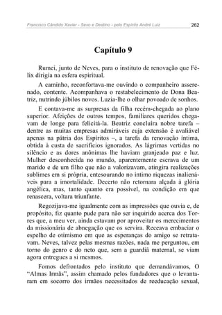 Francisco Cândido Xavier - Sexo e Destino - pelo Espírito André Luiz   262




                                  Capítulo 9

      Rumei, junto de Neves, para o instituto de renovação que Fé-
lix dirigia na esfera espiritual.
      A caminho, reconfortava-me ouvindo o companheiro assere-
nado, contente. Acompanhava o restabelecimento de Dona Bea-
triz, nutrindo júbilos novos. Luzia-lhe o olhar povoado de sonhos.
      E contava-me as surpresas da filha recém-chegada ao plano
superior. Afeições de outros tempos, familiares queridos chega-
vam de longe para felicitá-la. Beatriz concluíra nobre tarefa –
dentre as muitas empresas admiráveis cuja extensão é avaliável
apenas na pátria dos Espíritos –, a tarefa da renovação íntima,
obtida à custa de sacrifícios ignorados. As lágrimas vertidas no
silêncio e as dores anônimas lhe haviam granjeado paz e luz.
Mulher desconhecida no mundo, aparentemente escrava de um
marido e de um filho que não a valorizavam, atingira realizações
sublimes em si própria, entesourando no íntimo riquezas inaliená-
veis para a imortalidade. Decerto não retornara alçada à glória
angélica, mas, tanto quanto era possível, na condição em que
renascera, voltara triunfante.
      Regozijava-me igualmente com as impressões que ouvia e, de
propósito, fiz quanto pude para não ser inquirido acerca dos Tor-
res que, a meu ver, ainda estavam por aproveitar os merecimentos
da missionária de abnegação que os servira. Receava embaciar o
espelho de otimismo em que as esperanças do amigo se retrata-
vam. Neves, talvez pelas mesmas razões, nada me perguntou, em
torno do genro e do neto que, sem a guardiã maternal, se viam
agora entregues a si mesmos.
      Fomos defrontados pelo instituto que demandávamos, O
“Almas Irmãs”, assim chamado pelos fundadores que o levanta-
ram em socorro dos irmãos necessitados de reeducação sexual,
 