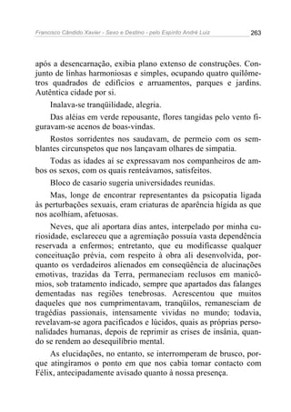 Francisco Cândido Xavier - Sexo e Destino - pelo Espírito André Luiz   263




após a desencarnação, exibia plano extenso de construções. Con-
junto de linhas harmoniosas e simples, ocupando quatro quilôme-
tros quadrados de edifícios e arruamentos, parques e jardins.
Autêntica cidade por si.
     Inalava-se tranqüilidade, alegria.
     Das aléias em verde repousante, flores tangidas pelo vento fi-
guravam-se acenos de boas-vindas.
     Rostos sorridentes nos saudavam, de permeio com os sem-
blantes circunspetos que nos lançavam olhares de simpatia.
     Todas as idades aí se expressavam nos companheiros de am-
bos os sexos, com os quais renteávamos, satisfeitos.
     Bloco de casario sugeria universidades reunidas.
     Mas, longe de encontrar representantes da psicopatia ligada
às perturbações sexuais, eram criaturas de aparência hígida as que
nos acolhiam, afetuosas.
     Neves, que ali aportara dias antes, interpelado por minha cu-
riosidade, esclareceu que a agremiação possuía vasta dependência
reservada a enfermos; entretanto, que eu modificasse qualquer
conceituação prévia, com respeito à obra ali desenvolvida, por-
quanto os verdadeiros alienados em conseqüência de alucinações
emotivas, trazidas da Terra, permaneciam reclusos em manicô-
mios, sob tratamento indicado, sempre que apartados das falanges
dementadas nas regiões tenebrosas. Acrescentou que muitos
daqueles que nos cumprimentavam, tranqüilos, remanesciam de
tragédias passionais, intensamente vividas no mundo; todavia,
revelavam-se agora pacificados e lúcidos, quais as próprias perso-
nalidades humanas, depois de reprimir as crises de insânia, quan-
do se rendem ao desequilíbrio mental.
     As elucidações, no entanto, se interromperam de brusco, por-
que atingíramos o ponto em que nos cabia tomar contacto com
Félix, antecipadamente avisado quanto à nossa presença.
 
