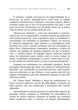 Francisco Cândido Xavier - Sexo e Destino - pelo Espírito André Luiz   264




     O instrutor, contudo, prevenia-nos da impossibilidade de a-
braçar-nos, de pronto. Aguardar-nos-ia, mais tarde, na própria
residência. Enternecia-nos, entretanto, com grata surpresa. Belino
Andrade, amigo que eu não via há precisamente dez anos, e com
quem convivera, intimamente, em atividades outras, ali se achava
a fim de iniciar-nos no conhecimento da casa.
     Abraçou-nos, fraternal, e, como que retomando os esclareci-
mentos que Neves empreendera, começou dizendo que pisávamos
num hospital-escola de suma importância para os candidatos à
reencarnação, Os internados ou estudantes vinham, em maioria,
de estâncias purgatoriais, após alijarem as conseqüências mais
imediatas dos vícios e paixões aviltantes, por eles acalentados no
plano físico. Rigorosamente examinados, atendiam a critério de
seleção, nas paragens de angústia expiatória em que se demora-
vam, e somente depois de julgados dignos entravam naquele
pouso de refazimento para estações mais ou menos longas de
estudo e meditação, pesquisando as causas e observando os efei-
tos das quedas de natureza afetiva em que se haviam precipitado...
     Enquanto nos detínhamos em caminhada agradável, Belino
prosseguia informando que todos eles, depois de suficientemente
instruídos, são recambiados ao domicílio terrestre, onde reencar-
nam nos ambientes em que faliram e, tanto quanto possível, nas
equipes consangüíneas que lhes impuseram prejuízos ou que lhes
sofreram os danos.
     No “Almas Irmãs” obtinham a láurea do conhecimento, na
Terra volviam a aplicá-lo, através das dificuldades e tentações da
faina material, que nos comprovam a assimilação das virtudes
adquiridas.
     Apresentando-nos praças graciosas ou apreciando aspectos da
paisagem, Belino comparou as finalidades do educandário aos
centros de cultura superior, existentes no mundo, que conferem
títulos acadêmicos para o exercício de funções determinadas,
 