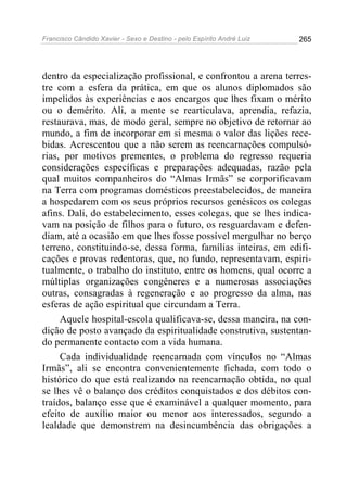 Francisco Cândido Xavier - Sexo e Destino - pelo Espírito André Luiz   265




dentro da especialização profissional, e confrontou a arena terres-
tre com a esfera da prática, em que os alunos diplomados são
impelidos às experiências e aos encargos que lhes fixam o mérito
ou o demérito. Ali, a mente se rearticulava, aprendia, refazia,
restaurava, mas, de modo geral, sempre no objetivo de retornar ao
mundo, a fim de incorporar em si mesma o valor das lições rece-
bidas. Acrescentou que a não serem as reencarnações compulsó-
rias, por motivos prementes, o problema do regresso requeria
considerações específicas e preparações adequadas, razão pela
qual muitos companheiros do “Almas Irmãs” se corporificavam
na Terra com programas domésticos preestabelecidos, de maneira
a hospedarem com os seus próprios recursos genésicos os colegas
afins. Dali, do estabelecimento, esses colegas, que se lhes indica-
vam na posição de filhos para o futuro, os resguardavam e defen-
diam, até a ocasião em que lhes fosse possível mergulhar no berço
terreno, constituindo-se, dessa forma, famílias inteiras, em edifi-
cações e provas redentoras, que, no fundo, representavam, espiri-
tualmente, o trabalho do instituto, entre os homens, qual ocorre a
múltiplas organizações congêneres e a numerosas associações
outras, consagradas à regeneração e ao progresso da alma, nas
esferas de ação espiritual que circundam a Terra.
     Aquele hospital-escola qualificava-se, dessa maneira, na con-
dição de posto avançado da espiritualidade construtiva, sustentan-
do permanente contacto com a vida humana.
     Cada individualidade reencarnada com vínculos no “Almas
Irmãs”, ali se encontra convenientemente fichada, com todo o
histórico do que está realizando na reencarnação obtida, no qual
se lhes vê o balanço dos créditos conquistados e dos débitos con-
traídos, balanço esse que é examinável a qualquer momento, para
efeito de auxílio maior ou menor aos interessados, segundo a
lealdade que demonstrem na desincumbência das obrigações a
 