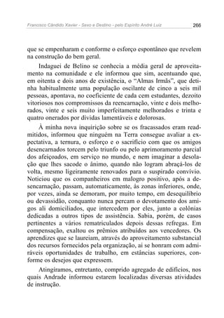 Francisco Cândido Xavier - Sexo e Destino - pelo Espírito André Luiz   266




que se empenharam e conforme o esforço espontâneo que revelem
na construção do bem geral.
     Indaguei de Belino se conhecia a média geral de aproveita-
mento na comunidade e ele informou que sim, acentuando que,
em oitenta e dois anos de existência, o “Almas Irmãs”, que deti-
nha habitualmente uma população oscilante de cinco a seis mil
pessoas, apontava, no coeficiente de cada cem estudantes, dezoito
vitoriosos nos compromissos da reencarnação, vinte e dois melho-
rados, vinte e seis muito imperfeitamente melhorados e trinta e
quatro onerados por dívidas lamentáveis e dolorosas.
     À minha nova inquirição sobre se os fracassados eram read-
mitidos, informou que ninguém na Terra consegue avaliar a ex-
pectativa, a ternura, o esforço e o sacrifício com que os amigos
desencarnados torcem pelo triunfo ou pelo aprimoramento parcial
dos afeiçoados, em serviço no mundo, e nem imaginar a desola-
ção que lhes sacode o ânimo, quando não logram abraçá-los de
volta, mesmo ligeiramente renovados para o suspirado convívio.
Noticiou que os companheiros em malogro positivo, após a de-
sencarnação, passam, automaticamente, às zonas inferiores, onde,
por vezes, ainda se demoram, por muito tempo, em desequilíbrio
ou devassidão, conquanto nunca percam o devotamento dos ami-
gos ali domiciliados, que intercedem por eles, junto a colônias
dedicadas a outros tipos de assistência. Sabia, porém, de casos
pertinentes a vários rematriculados depois dessas refregas. Em
compensação, exaltou os prêmios atribuídos aos vencedores. Os
aprendizes que se laureiam, através do aproveitamento substancial
dos recursos fornecidos pela organização, ai se honram com admi-
ráveis oportunidades de trabalho, em estâncias superiores, con-
forme os desejos que expressem.
     Atingíramos, entretanto, comprido agregado de edifícios, nos
quais Andrade informou estarem localizadas diversas atividades
de instrução.
 