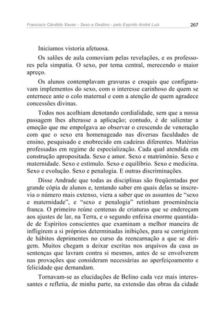 Francisco Cândido Xavier - Sexo e Destino - pelo Espírito André Luiz   267




     Iniciamos vistoria afetuosa.
     Os salões de aula comoviam pelas revelações, e os professo-
res pela simpatia. O sexo, por tema central, merecendo o maior
apreço.
     Os alunos contemplavam gravuras e croquis que configura-
vam implementos do sexo, com o interesse carinhoso de quem se
enternece ante o colo maternal e com a atenção de quem agradece
concessões divinas.
     Todos nos acolhiam denotando cordialidade, sem que a nossa
passagem lhes alterasse a aplicação; contudo, é de salientar a
emoção que me empolgava ao observar o crescendo de veneração
com que o sexo era homenageado nas diversas faculdades de
ensino, pesquisado e enobrecido em cadeiras diferentes. Matérias
professadas em regime de especialização. Cada qual atendida em
construção apropositada. Sexo e amor. Sexo e matrimônio. Sexo e
maternidade. Sexo e estímulo. Sexo e equilíbrio. Sexo e medicina.
Sexo e evolução. Sexo e penalogia. E outras discriminações.
     Disse Andrade que todas as disciplinas são freqüentadas por
grande cópia de alunos e, tentando saber em quais delas se inscre-
via o número mais extenso, viera a saber que os assuntos de “sexo
e maternidade”, e “sexo e penalogia” retinham proeminência
franca. O primeiro reúne centenas de criaturas que se endereçam
aos ajustes de lar, na Terra, e o segundo enfeixa enorme quantida-
de de Espíritos conscientes que examinam a melhor maneira de
infligirem a si próprios determinadas inibições, para se corrigirem
de hábitos deprimentes no curso da reencarnação a que se diri-
gem. Muitos chegam a deixar escritas nos arquivos da casa as
sentenças que lavram contra si mesmos, antes de se envolverem
nas provações que consideram necessárias ao aperfeiçoamento e
felicidade que demandam.
     Tornavam-se as elucidações de Belino cada vez mais interes-
santes e refletia, de minha parte, na extensão das obras da cidade
 