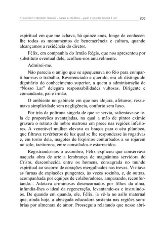 Francisco Cândido Xavier - Sexo e Destino - pelo Espírito André Luiz   268




espiritual em que me achava, há quinze anos, longe de conhecer-
lhe todos os monumentos de benemerência e cultura, quando
alcançamos a residência do diretor.
     Félix, em companhia do Irmão Régis, que nos apresentou por
substituto eventual dele, acolheu-nos amavelmente.
     Admirei-me.
     Não parecia o amigo que se apequenava no Rio para compar-
tilhar-nos o trabalho. Reverenciado e querido, era ali distinguido
dignitário do conhecimento superior, a quem a administração de
“Nosso Lar” delegara responsabilidades vultosas. Dirigente e
comandante, pai e irmão.
     O ambiente no gabinete em que nos alojara, afetuoso, ressu-
mava simplicidade sem negligência, conforto sem luxo.
     Por trás da poltrona singela de que se servia, salientava-se te-
la de proporções avantajadas, na qual a mão de pintor exímio
gravara o retrato de nobre matrona em prece nas regiões inferio-
res. A venerável mulher elevava os braços para o céu plúmbeo,
que filtrava revérberos de luz qual se lhe respondesse às rogativas
e, em torno dela, magotes de Espíritos conturbados a se rojarem
no solo, taciturnos, entre consolados e estarrecidos.
     Registrando-nos o assombro, Félix explicou que conservava
naquela obra de arte a lembrança de magnânima servidora do
Cristo, desconhecida entre os homens, consagrada no mundo
espiritual ao socorro de corações mergulhados nas trevas. Visitava
as furnas de expiações pungentes, às vezes sozinha, e, de outras,
acompanhada por equipes de colaboradores, amparando, reconfor-
tando... Adotava criminosos desencarnados por filhos da alma,
infundia-lhes o ideal da regeneração, levantando-os e instruindo-
os. De quando em quando, ele, Félix, ia vê-la no asilo maternal
que, ainda hoje, a abnegada educadora sustenta nas regiões som-
brias por almenara de amor. Prosseguiu relatando que nesse abri-
 