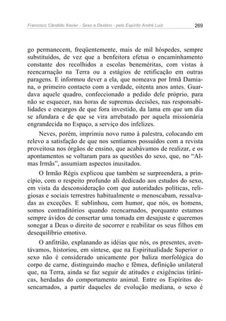 Francisco Cândido Xavier - Sexo e Destino - pelo Espírito André Luiz   269




go permanecem, freqüentemente, mais de mil hóspedes, sempre
substituídos, de vez que a benfeitora efetua o encaminhamento
constante dos recolhidos a escolas beneméritas, com vistas à
reencarnação na Terra ou a estágios de retificação em outras
paragens. E informou dever a ela, que nomeava por Irmã Damia-
na, o primeiro contacto com a verdade, oitenta anos antes. Guar-
dava aquele quadro, confeccionado a pedido dele próprio, para
não se esquecer, nas horas de supremas decisões, nas responsabi-
lidades e encargos de que fora investido, da lama em que um dia
se afundara e de que se vira arrebatado por aquela missionária
engrandecida no Espaço, a serviço dos infelizes.
    Neves, porém, imprimiu novo rumo à palestra, colocando em
relevo a satisfação de que nos sentíamos possuídos com a revista
proveitosa nos órgãos de ensino, que acabávamos de realizar, e os
apontamentos se voltaram para as questões do sexo, que, no “Al-
mas Irmãs”, assumiam aspectos inusitados.
    O Irmão Régis explicou que também se surpreendera, a prin-
cípio, com o respeito profundo ali dedicado aos estudos do sexo,
em vista da desconsideração com que autoridades políticas, reli-
giosas e sociais terrestres habitualmente o menoscabam, ressalva-
das as exceções. E sublinhou, com humor, que nós, os homens,
somos contraditórios quando reencarnados, porquanto estamos
sempre ávidos de consertar uma tomada em desajuste e queremos
sonegar a Deus o direito de socorrer e reabilitar os seus filhos em
desequilíbrio emotivo.
    O anfitrião, explanando as idéias que nós, os presentes, aven-
távamos, historiou, em síntese, que na Espiritualidade Superior o
sexo não é considerado unicamente por baliza morfológica do
corpo de carne, distinguindo macho e fêmea, definição unilateral
que, na Terra, ainda se faz seguir de atitudes e exigências tirâni-
cas, herdadas do comportamento animal. Entre os Espíritos de-
sencarnados, a partir daqueles de evolução mediana, o sexo é
 