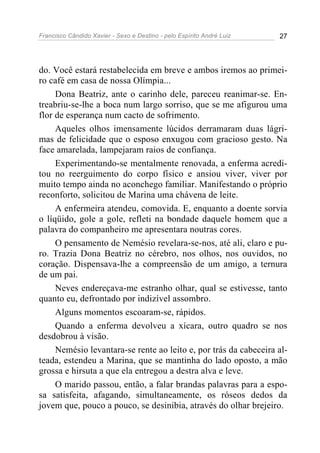 Francisco Cândido Xavier - Sexo e Destino - pelo Espírito André Luiz   27




do. Você estará restabelecida em breve e ambos iremos ao primei-
ro café em casa de nossa Olímpia...
     Dona Beatriz, ante o carinho dele, pareceu reanimar-se. En-
treabriu-se-lhe a boca num largo sorriso, que se me afigurou uma
flor de esperança num cacto de sofrimento.
     Aqueles olhos imensamente lúcidos derramaram duas lágri-
mas de felicidade que o esposo enxugou com gracioso gesto. Na
face amarelada, lampejaram raios de confiança.
     Experimentando-se mentalmente renovada, a enferma acredi-
tou no reerguimento do corpo físico e ansiou viver, viver por
muito tempo ainda no aconchego familiar. Manifestando o próprio
reconforto, solicitou de Marina uma chávena de leite.
     A enfermeira atendeu, comovida. E, enquanto a doente sorvia
o líqüido, gole a gole, refleti na bondade daquele homem que a
palavra do companheiro me apresentara noutras cores.
     O pensamento de Nemésio revelara-se-nos, até ali, claro e pu-
ro. Trazia Dona Beatriz no cérebro, nos olhos, nos ouvidos, no
coração. Dispensava-lhe a compreensão de um amigo, a ternura
de um pai.
     Neves endereçava-me estranho olhar, qual se estivesse, tanto
quanto eu, defrontado por indizível assombro.
     Alguns momentos escoaram-se, rápidos.
     Quando a enferma devolveu a xícara, outro quadro se nos
desdobrou à visão.
     Nemésio levantara-se rente ao leito e, por trás da cabeceira al-
teada, estendeu a Marina, que se mantinha do lado oposto, a mão
grossa e hirsuta a que ela entregou a destra alva e leve.
     O marido passou, então, a falar brandas palavras para a espo-
sa satisfeita, afagando, simultaneamente, os róseos dedos da
jovem que, pouco a pouco, se desinibia, através do olhar brejeiro.
 