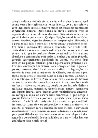Francisco Cândido Xavier - Sexo e Destino - pelo Espírito André Luiz   270




categorizado por atributo divino na individualidade humana, qual
ocorre com a inteligência, com o sentimento, com o raciocínio e
com faculdades outras, até agora menos aplicadas nas técnicas da
experiência humana. Quanto mais se eleva a criatura, mais se
capacita de que o uso do sexo demanda discernimento pelas res-
ponsabilidades que acarreta. Qualquer ligação sexual, instalada no
campo emotivo, engendra sistemas de compensação vibratória, e
o parceiro que lesa o outro, até o ponto em que suscitou os desas-
tres morais conseqüentes, passa a responder por dívida justa.
Todo desmando sexual danificando consciências reclama corri-
genda, tanto quanto qualquer abuso do raciocínio. Homem que
abandone a companheira sem razão ou mulher que assim proceda,
gerando desregramentos passionais na vítima, cria certo ônus
cármico no próprio caminho, pois ninguém causa prejuízo a ou-
trem sem embaraçar a si mesmo. Vaticinou que a Terra, a pouco e
pouco, renovará princípios e conceitos, diretriz e legislação, em
matéria de sexo, sob a inspiração da Ciência, que situará o pro-
blema das relações sexuais no lugar que lhe é próprio. Empenhou-
se a repetir que na Crosta Planetária os temas sexuais são levados
em conta, na base dos sinais físicos que diferenciam o homem da
mulher e vice-versa; no entanto, ponderou que isso não define a
realidade integral, porquanto, regendo esses marcos, permanece
um Espírito imortal, com idade às vezes multimilenária, encerran-
do consigo a soma de experiências complexas, o que obriga a
própria Ciência terrena a proclamar, presentemente, que masculi-
nidade e feminilidade totais são inexistentes na personalidade
humana, do ponto de vista psicológico. Homens e mulheres, em
espírito, apresentam certa percentagem mais ou menos elevada de
característicos viris e feminis em cada indivíduo, o que não asse-
gura possibilidades de comportamento íntimo normal para todos,
segundo a conceituação de normalidade que a maioria dos homens
estabeleceu para o meio social.
 
