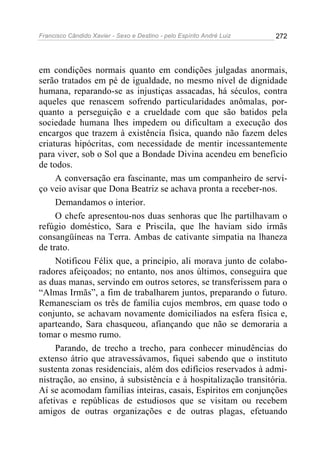 Francisco Cândido Xavier - Sexo e Destino - pelo Espírito André Luiz   272




em condições normais quanto em condições julgadas anormais,
serão tratados em pé de igualdade, no mesmo nível de dignidade
humana, reparando-se as injustiças assacadas, há séculos, contra
aqueles que renascem sofrendo particularidades anômalas, por-
quanto a perseguição e a crueldade com que são batidos pela
sociedade humana lhes impedem ou dificultam a execução dos
encargos que trazem à existência física, quando não fazem deles
criaturas hipócritas, com necessidade de mentir incessantemente
para viver, sob o Sol que a Bondade Divina acendeu em benefício
de todos.
     A conversação era fascinante, mas um companheiro de servi-
ço veio avisar que Dona Beatriz se achava pronta a receber-nos.
     Demandamos o interior.
     O chefe apresentou-nos duas senhoras que lhe partilhavam o
refúgio doméstico, Sara e Priscila, que lhe haviam sido irmãs
consangüíneas na Terra. Ambas de cativante simpatia na lhaneza
de trato.
     Notificou Félix que, a princípio, ali morava junto de colabo-
radores afeiçoados; no entanto, nos anos últimos, conseguira que
as duas manas, servindo em outros setores, se transferissem para o
“Almas Irmãs”, a fim de trabalharem juntos, preparando o futuro.
Remanesciam os três de família cujos membros, em quase todo o
conjunto, se achavam novamente domiciliados na esfera física e,
aparteando, Sara chasqueou, afiançando que não se demoraria a
tomar o mesmo rumo.
     Parando, de trecho a trecho, para conhecer minudências do
extenso átrio que atravessávamos, fiquei sabendo que o instituto
sustenta zonas residenciais, além dos edifícios reservados à admi-
nistração, ao ensino, à subsistência e à hospitalização transitória.
Aí se acomodam famílias inteiras, casais, Espíritos em conjunções
afetivas e repúblicas de estudiosos que se visitam ou recebem
amigos de outras organizações e de outras plagas, efetuando
 