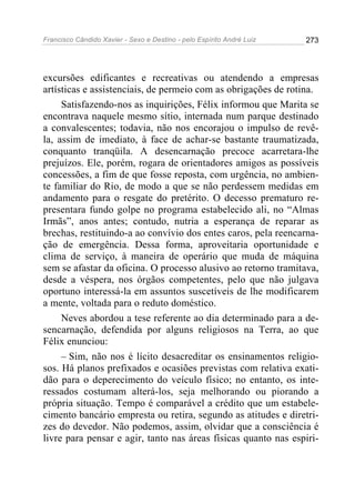 Francisco Cândido Xavier - Sexo e Destino - pelo Espírito André Luiz   273




excursões edificantes e recreativas ou atendendo a empresas
artísticas e assistenciais, de permeio com as obrigações de rotina.
     Satisfazendo-nos as inquirições, Félix informou que Marita se
encontrava naquele mesmo sítio, internada num parque destinado
a convalescentes; todavia, não nos encorajou o impulso de revê-
la, assim de imediato, à face de achar-se bastante traumatizada,
conquanto tranqüila. A desencarnação precoce acarretara-lhe
prejuízos. Ele, porém, rogara de orientadores amigos as possíveis
concessões, a fim de que fosse reposta, com urgência, no ambien-
te familiar do Rio, de modo a que se não perdessem medidas em
andamento para o resgate do pretérito. O decesso prematuro re-
presentara fundo golpe no programa estabelecido ali, no “Almas
Irmãs”, anos antes; contudo, nutria a esperança de reparar as
brechas, restituindo-a ao convívio dos entes caros, pela reencarna-
ção de emergência. Dessa forma, aproveitaria oportunidade e
clima de serviço, à maneira de operário que muda de máquina
sem se afastar da oficina. O processo alusivo ao retorno tramitava,
desde a véspera, nos órgãos competentes, pelo que não julgava
oportuno interessá-la em assuntos suscetíveis de lhe modificarem
a mente, voltada para o reduto doméstico.
     Neves abordou a tese referente ao dia determinado para a de-
sencarnação, defendida por alguns religiosos na Terra, ao que
Félix enunciou:
     – Sim, não nos é lícito desacreditar os ensinamentos religio-
sos. Há planos prefixados e ocasiões previstas com relativa exati-
dão para o deperecimento do veículo físico; no entanto, os inte-
ressados costumam alterá-los, seja melhorando ou piorando a
própria situação. Tempo é comparável a crédito que um estabele-
cimento bancário empresta ou retira, segundo as atitudes e diretri-
zes do devedor. Não podemos, assim, olvidar que a consciência é
livre para pensar e agir, tanto nas áreas físicas quanto nas espiri-
 