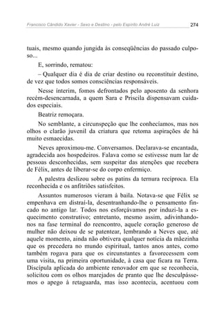Francisco Cândido Xavier - Sexo e Destino - pelo Espírito André Luiz   274




tuais, mesmo quando jungida às conseqüências do passado culpo-
so...
      E, sorrindo, rematou:
      – Qualquer dia é dia de criar destino ou reconstituir destino,
de vez que todos somos consciências responsáveis.
      Nesse ínterim, fomos defrontados pelo aposento da senhora
recém-desencarnada, a quem Sara e Priscila dispensavam cuida-
dos especiais.
      Beatriz remoçara.
      No semblante, a circunspeção que lhe conhecíamos, mas nos
olhos o clarão juvenil da criatura que retoma aspirações de há
muito esmaecidas.
      Neves aproximou-me. Conversamos. Declarava-se encantada,
agradecida aos hospedeiros. Falava como se estivesse num lar de
pessoas desconhecidas, sem suspeitar das atenções que recebera
de Félix, antes de liberar-se do corpo enfermiço.
      A palestra deslizou sobre os patins da ternura recíproca. Ela
reconhecida e os anfitriões satisfeitos.
      Assuntos numerosos vieram à baila. Notava-se que Félix se
empenhava em distraí-la, desentranhando-lhe o pensamento fin-
cado no antigo lar. Todos nos esforçávamos por induzi-la a es-
quecimento construtivo; entretanto, mesmo assim, adivinhando-
nos na fase terminal do reencontro, aquele coração generoso de
mulher não deixou de se patentear, lembrando a Neves que, até
aquele momento, ainda não obtivera qualquer notícia da mãezinha
que os precedera no mundo espiritual, tantos anos antes, como
também rogava para que os circunstantes a favorecessem com
uma visita, na primeira oportunidade, à casa que ficara na Terra.
Discípula aplicada do ambiente renovador em que se reconhecia,
solicitou com os olhos marejados de pranto que lhe desculpásse-
mos o apego à retaguarda, mas isso acontecia, acentuou com
 