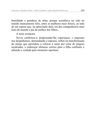 Francisco Cândido Xavier - Sexo e Destino - pelo Espírito André Luiz   275




humildade e grandeza de alma, porque acreditava ter sido no
mundo imensamente feliz, entre as mulheres mais felizes, ao lado
de um esposo que, na apreciação dela, era dos companheiros mais
leais do mundo e pai do melhor dos filhos...
     A noite avançara.
     Neves confortou-a, propiciando-lhe esperanças, e enquanto
nos despedíamos, demandando o repouso, refleti na transformação
do amigo que aprendera a colocar o amor por cima de mágoas
recalcadas, a endereçar afetuoso sorriso para a filha confiante e
adiando a verdade para momento oportuno.
 