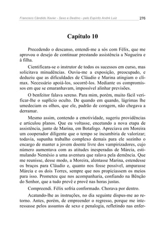 Francisco Cândido Xavier - Sexo e Destino - pelo Espírito André Luiz   276




                                 Capítulo 10

     Precedendo o descanso, entendi-me a sós com Félix, que me
aprovou o desejo de continuar prestando assistência a Nogueira e
à filha.
     Cientificara-se o instrutor de todos os sucessos em curso, mas
solicitava minudências. Ouviu-me a exposição, preocupado, e
deduziu que as dificuldades de Cláudio e Marina atingiam o clí-
max. Necessário apoiá-los, socorrê-los. Mediante os compromis-
sos em que se emaranhavam, impossível alinhar previsões.
     O benfeitor falava sereno. Para mim, porém, muito fácil veri-
ficar-lhe o suplício oculto. De quando em quando, lágrimas lhe
umedeciam os olhos, que ele, padrão de coragem, não chegava a
derramar.
     Mesmo assim, contendo a emotividade, sugeriu providências
e articulou planos. Que eu voltasse, encetando a nova etapa de
assistência, junto de Marina, em Botafogo. Apreciava em Moreira
um cooperador diligente que o tempo se incumbiria de valorizar;
todavia, supunha trabalho complexo demais para ele sozinho o
encargo de manter a jovem doente livre dos vampirizadores, cujo
número aumentava com as atitudes inesperadas de Márcia, esti-
mulando Nemésio a uma aventura que ralava pela demência. Que
me reunisse, desse modo, a Moreira, alentasse Marina, estendesse
os braços para Cláudio e, quanto nos fosse possível, amparasse
Márcia e os dois Torres, sempre que nos propiciassem os meios
para isso. Prometeu que nos acompanharia, confiando na Bênção
do Senhor, que a tudo prevê e provê nas horas justas.
     Compreendi. Félix sofria conformado. Chorava por dentro.
     Acatando-lhe as instruções, no dia seguinte dispus-me ao re-
torno. Antes, porém, de empreender o regresso, porque me inte-
ressasse pelos assuntos de sexo e penalogia, refletindo nas enfer-
 