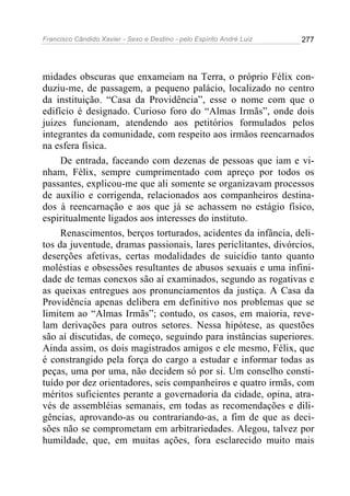 Francisco Cândido Xavier - Sexo e Destino - pelo Espírito André Luiz   277




midades obscuras que enxameiam na Terra, o próprio Félix con-
duziu-me, de passagem, a pequeno palácio, localizado no centro
da instituição. “Casa da Providência”, esse o nome com que o
edifício é designado. Curioso foro do “Almas Irmãs”, onde dois
juizes funcionam, atendendo aos petitórios formulados pelos
integrantes da comunidade, com respeito aos irmãos reencarnados
na esfera física.
     De entrada, faceando com dezenas de pessoas que iam e vi-
nham, Félix, sempre cumprimentado com apreço por todos os
passantes, explicou-me que ali somente se organizavam processos
de auxílio e corrigenda, relacionados aos companheiros destina-
dos à reencarnação e aos que já se achassem no estágio físico,
espiritualmente ligados aos interesses do instituto.
     Renascimentos, berços torturados, acidentes da infância, deli-
tos da juventude, dramas passionais, lares periclitantes, divórcios,
deserções afetivas, certas modalidades de suicídio tanto quanto
moléstias e obsessões resultantes de abusos sexuais e uma infini-
dade de temas conexos são aí examinados, segundo as rogativas e
as queixas entregues aos pronunciamentos da justiça. A Casa da
Providência apenas delibera em definitivo nos problemas que se
limitem ao “Almas Irmãs”; contudo, os casos, em maioria, reve-
lam derivações para outros setores. Nessa hipótese, as questões
são aí discutidas, de começo, seguindo para instâncias superiores.
Ainda assim, os dois magistrados amigos e ele mesmo, Félix, que
é constrangido pela força do cargo a estudar e informar todas as
peças, uma por uma, não decidem só por si. Um conselho consti-
tuído por dez orientadores, seis companheiros e quatro irmãs, com
méritos suficientes perante a governadoria da cidade, opina, atra-
vés de assembléias semanais, em todas as recomendações e dili-
gências, aprovando-as ou contrariando-as, a fim de que as deci-
sões não se comprometam em arbitrariedades. Alegou, talvez por
humildade, que, em muitas ações, fora esclarecido muito mais
 