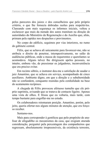 Francisco Cândido Xavier - Sexo e Destino - pelo Espírito André Luiz   278




pelos pareceres dos juizes e dos conselheiros que pelo próprio
critério, o que lhe fornecia dobradas razões para respeitá-los.
Clareando com mais segurança os informes iniciais, voltou a
esclarecer que mais da metade dos autos tramitam na direção de
autoridades do Ministério da Regeneração e do Auxílio que, aliás,
primam pela rapidez nos despachos e provimentos.
     No corpo do edifício, seguimos por vias interiores, no rumo
do gabinete central.
     Félix, que se achava ali unicamente para favorecer-me, não se
atribuía o direito de penetrar, intempestivamente, no salão de
audiências públicas, onde a massa de requerentes e querelantes se
acomodava. Alguns talvez lhe dirigissem apelos pessoais, no
intuito, embora vão, de pressionar os julgadores, inconveniência
que era preciso evitar.
     Em recinto sóbrio, o instrutor deu-me a satisfação de saudar o
juiz Amantino, que se achava em serviço, acompanhado de cinco
auxiliares. Ambiente digno, em que a direção e a subalternidade
não se confundem, conquanto reunidas pela cordialidade na base
do acatamento recíproco.
     A chegada de Félix provocou afetuoso tumulto que ele pró-
prio suprimiu, avisando que se tratava de contacto ligeiro. Apenas
uma vista de olhos. E frisou que eu voltaria, mais tarde, com
tempo bastante para engolfar-me no estudo.
     Os colaboradores retomaram posição. Amantino, porém, pelo
jeito, queria ofertar-nos alguns minutos de atenção, que era forço-
so receber.
     Sentamo-nos.
     Mais para corresponder à gentileza que pelo propósito de ana-
lisar de afogadilho os mecanismos da casa, que exigiam aturada
consideração, perguntei pela percentagem dos companheiros que
regressam, absolutamente irrepreensíveis, da existência terrestre,
 