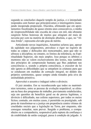 Francisco Cândido Xavier - Sexo e Destino - pelo Espírito André Luiz   279




segundo as conclusões daquele templo de justiça, e o interpelado
respondeu com humor que principiávamos o interrogatório mane-
jando inesperada proposição. Elucidou, afirmando que em apon-
tamentos fiscalizados de quase oitenta anos consecutivos, a média
de irrepreensibilidade não excedia de cinco em mil, não obstante
surgirem fichas honrosas de muitos que atingiam até mais de
noventa por cem na matéria de distinção absoluta, o que, no “Al-
mas Irmãs”, representa elevado grau de mérito.
     Articulando novas inquirições, Amantino aclarou que, apesar
da eqüidade nos julgamentos, prevalece o rigor no registro de
todas as culpas e defecções dos reencarnados, para que não se
afrouxe a disciplina; no entanto, os limites da tolerância, na Espi-
ritualidade Superior, são mais amplos. Isso porque os árbitros e
mentores não se valem exclusivamente dos textos, mas também
dos princípios de compreensão humana que lhes palpitam nas
consciências e, usando a própria consciência, o executor da lei
não ignora as dificuldades que se antepõem às criaturas para que
se conduzam em medidas de correção integral, no dédalo dos
próprios sentimentos, quase sempre ainda tisnados pela eiva da
animalidade primitiva.
     Aproveitei o assunto e indaguei sobre o divórcio.
     O juiz atendeu. Em se reconhecendo que todos os matrimô-
nios terrestres, entre as pessoas de evolução respeitável, se efetu-
am na base dos programas de trabalho, previamente estabelecidos,
seja em questões de benefício geral ou de provas legítimas, o
divórcio é dificultado, nas esferas superiores, por todos os meios
lícitos; contudo, em muitos casos, é permitido ou prestigiado, sob
pena de transformar-se a justiça em prepotência contra vítimas de
crueldades sociais que a legislação na Terra, por enquanto, não
consegue remediar, nem prever. Surgido o problema, o compa-
nheiro ou a companheira, responsável pela ruptura da confiança e
da estabilidade da união conjugal, passa à condição de julgado. A
 