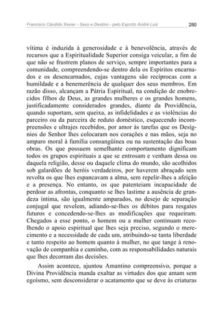 Francisco Cândido Xavier - Sexo e Destino - pelo Espírito André Luiz   280




vítima é induzida à generosidade e à benevolência, através de
recursos que a Espiritualidade Superior consiga veicular, a fim de
que não se frustrem planos de serviço, sempre importantes para a
comunidade, compreendendo-se dentro dela os Espíritos encarna-
dos e os desencarnados, cujas vantagens são recíprocas com a
humildade e a benemerência de qualquer dos seus membros. Em
razão disso, alcançam a Pátria Espiritual, na condição de enobre-
cidos filhos de Deus, as grandes mulheres e os grandes homens,
justificadamente considerados grandes, diante da Providência,
quando suportam, sem queixa, as infidelidades e as violências do
parceiro ou da parceira de reduto doméstico, esquecendo incom-
preensões e ultrajes recebidos, por amor às tarefas que os Desíg-
nios do Senhor lhes colocaram nos corações e nas mãos, seja no
amparo moral à família consangüínea ou na sustentação das boas
obras. Os que possuem semelhante comportamento dignificam
todos os grupos espirituais a que se entrosam e venham dessa ou
daquela religião, desse ou daquele clima do mundo, são acolhidos
sob galardões de heróis verdadeiros, por haverem abraçado sem
revolta os que lhes espancavam a alma, sem repelir-lhes a afeição
e a presença. No entanto, os que patenteiam incapacidade de
perdoar as afrontas, conquanto se lhes lastime a ausência de gran-
deza íntima, são igualmente amparados, no desejo de separação
conjugal que revelem, adiando-se-lhes os débitos para resgates
futuros e concedendo-se-lhes as modificações que requeiram.
Chegados a esse ponto, o homem ou a mulher continuam reco-
lhendo o apoio espiritual que lhes seja preciso, segundo o mere-
cimento e a necessidade de cada um, atribuindo-se tanta liberdade
e tanto respeito ao homem quanto à mulher, no que tange à reno-
vação de companhia e caminho, com as responsabilidades naturais
que lhes decorram das decisões.
     Assim acontece, ajuntou Amantino compreensivo, porque a
Divina Providência manda exaltar as virtudes dos que amam sem
egoísmo, sem desconsiderar o acatamento que se deve às criaturas
 