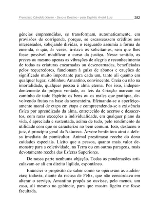Francisco Cândido Xavier - Sexo e Destino - pelo Espírito André Luiz   282




gências empreendidas, se transformam, automaticamente, em
provisões de corrigenda, porque, se escasseassem créditos aos
interessados, sobejando dívidas, o resguardo assumia a forma de
emenda, o que, às vezes, irritava os solicitantes, sem que lhes
fosse possível modificar o curso da justiça. Nesse sentido, as
preces ou mesmo apenas as vibrações de alegria e reconhecimento
de todas as criaturas encarnadas ou desencarnadas, beneficiadas
pelos requeredores, funcionam à guisa de abonos e cauções de
significado muito importante para cada um, tanto ali quanto em
qualquer lugar, sublinhou Amantino, convincente. Creia ou não na
imortalidade, qualquer pessoa é alma eterna. Por isso, indepen-
dentemente da própria vontade, as leis da Criação marcam no
caminho de todo Espírito os bens ou os males que pratique, de-
volvendo frutos na base da sementeira. Efetuando-se o aperfeiço-
amento moral de etapa em etapa e compreendendo-se a existência
física por aprendizado da alma, entretecido de acertos e desacer-
tos, com raras exceções a individualidade, em qualquer plano da
vida, é apreciada e sustentada, acima de tudo, pelo rendimento de
utilidade com que se caracterize no bem comum. Isso, destacou o
juiz, é princípio geral da Natureza. Árvore benfeitora atrai a defe-
sa imediata do pomicultor. Animal prestimoso recebe do dono
cuidados especiais. Lícito que a pessoa, quanto mais valor de-
monstre para a coletividade, na Terra ou em outras paragens, mais
devotamento receba das Esferas Superiores.
     De nossa parte nenhuma objeção. Todas as ponderações arti-
culavam-se ali em direito líqüido, espontâneo.
     Enunciei o propósito de saber como se operavam as audiên-
cias; todavia, diante da recusa de Félix, que não concordava em
alterar o serviço, Amantino propôs se ouvisse, pelo menos, um
caso, ali mesmo no gabinete, para que mostra ligeira me fosse
facultada.
 