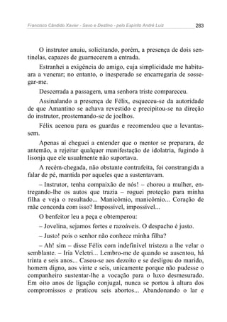 Francisco Cândido Xavier - Sexo e Destino - pelo Espírito André Luiz   283




     O instrutor anuiu, solicitando, porém, a presença de dois sen-
tinelas, capazes de guarnecerem a entrada.
     Estranhei a exigência do amigo, cuja simplicidade me habitu-
ara a venerar; no entanto, o inesperado se encarregaria de sosse-
gar-me.
     Descerrada a passagem, uma senhora triste compareceu.
     Assinalando a presença de Félix, esqueceu-se da autoridade
de que Amantino se achava revestido e precipitou-se na direção
do instrutor, prosternando-se de joelhos.
     Félix acenou para os guardas e recomendou que a levantas-
sem.
     Apenas aí cheguei a entender que o mentor se preparara, de
antemão, a rejeitar qualquer manifestação de idolatria, fugindo à
lisonja que ele usualmente não suportava.
     A recém-chegada, não obstante contrafeita, foi constrangida a
falar de pé, mantida por aqueles que a sustentavam.
     – Instrutor, tenha compaixão de nós! – chorou a mulher, en-
tregando-lhe os autos que trazia – roguei proteção para minha
filha e veja o resultado... Manicômio, manicômio... Coração de
mãe concorda com isso? Impossível, impossível...
     O benfeitor leu a peça e obtemperou:
     – Jovelina, sejamos fortes e razoáveis. O despacho é justo.
     – Justo! pois o senhor não conhece minha filha?
     – Ah! sim – disse Félix com indefinível tristeza a lhe velar o
semblante. – Iria Veletri... Lembro-me de quando se ausentou, há
trinta e seis anos... Casou-se aos dezoito e se desligou do marido,
homem digno, aos vinte e seis, unicamente porque não pudesse o
companheiro sustentar-lhe a vocação para o luxo desmesurado.
Em oito anos de ligação conjugal, nunca se portou à altura dos
compromissos e praticou seis abortos... Abandonando o lar e
 