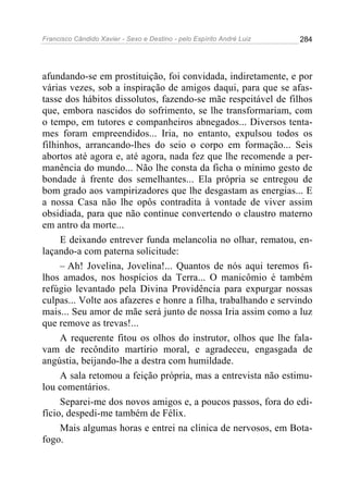 Francisco Cândido Xavier - Sexo e Destino - pelo Espírito André Luiz   284




afundando-se em prostituição, foi convidada, indiretamente, e por
várias vezes, sob a inspiração de amigos daqui, para que se afas-
tasse dos hábitos dissolutos, fazendo-se mãe respeitável de filhos
que, embora nascidos do sofrimento, se lhe transformariam, com
o tempo, em tutores e companheiros abnegados... Diversos tenta-
mes foram empreendidos... Iria, no entanto, expulsou todos os
filhinhos, arrancando-lhes do seio o corpo em formação... Seis
abortos até agora e, até agora, nada fez que lhe recomende a per-
manência do mundo... Não lhe consta da ficha o mínimo gesto de
bondade à frente dos semelhantes... Ela própria se entregou de
bom grado aos vampirizadores que lhe desgastam as energias... E
a nossa Casa não lhe opôs contradita à vontade de viver assim
obsidiada, para que não continue convertendo o claustro materno
em antro da morte...
     E deixando entrever funda melancolia no olhar, rematou, en-
laçando-a com paterna solicitude:
     – Ah! Jovelina, Jovelina!... Quantos de nós aqui teremos fi-
lhos amados, nos hospícios da Terra... O manicômio é também
refúgio levantado pela Divina Providência para expurgar nossas
culpas... Volte aos afazeres e honre a filha, trabalhando e servindo
mais... Seu amor de mãe será junto de nossa Iria assim como a luz
que remove as trevas!...
     A requerente fitou os olhos do instrutor, olhos que lhe fala-
vam de recôndito martírio moral, e agradeceu, engasgada de
angústia, beijando-lhe a destra com humildade.
     A sala retomou a feição própria, mas a entrevista não estimu-
lou comentários.
     Separei-me dos novos amigos e, a poucos passos, fora do edi-
fício, despedi-me também de Félix.
     Mais algumas horas e entrei na clínica de nervosos, em Bota-
fogo.
 